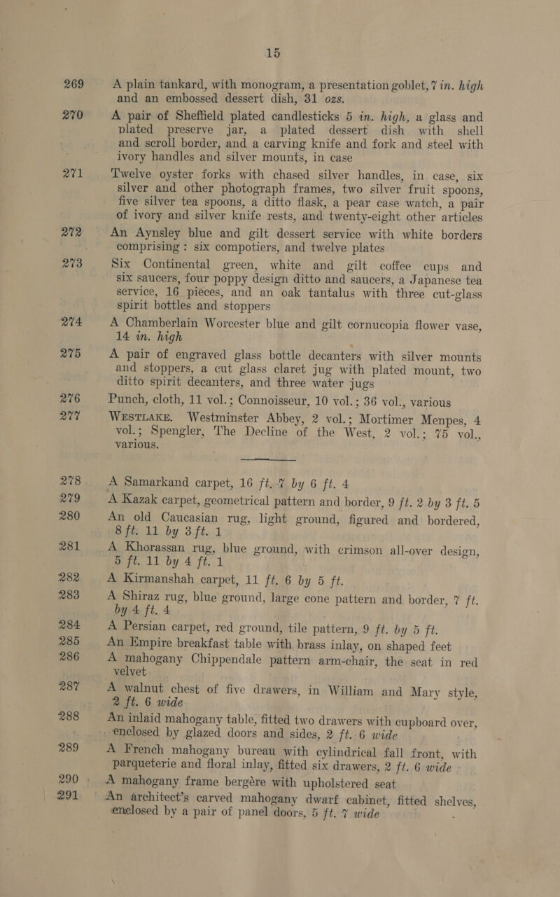 269 270 271 272 204. 275 276 20% 279 280 aol 282 283 284 285 286 28% 289 291 15 A plain tankard, with monogram, a presentation goblet, 7 in. high and an embossed dessert dish, 31 ozs. A pair of Sheffield plated candlesticks 5 in. high, a glass and plated preserve jar, a plated dessert dish with shell and scroll border, and a carving knife and fork and steel with ivory handles and silver mounts, in case Twelve oyster forks with chased silver handles, in case, six silver and other photograph frames, two silver fruit spoons, five silver tea spoons, a ditto flask, a pear case watch, a pair of ivory and silver knife rests, and twenty-eight other articles An Aynsley blue and gilt dessert service with white borders comprising : six compotiers, and twelve plates Six Continental green, white and gilt coffee cups and six saucers, four poppy design ditto and saucers, a Japanese tea service, 16 pieces, and an oak tantalus with three cut-glass spirit bottles and stoppers A Chamberlain Worcester blue and gilt cornucopia flower vase, 14 in. high A pair of engraved glass bottle decanters with silver mounts and stoppers, a cut glass claret jug with plated mount, two ditto spirit decanters, and three water jugs Punch, cloth, 11 vol.; Connoisseur, 10 vol.; 36 vol., various WestiakeE. Westminster Abbey, 2 vol.; Mortimer Menpes, 4 vol.; Spengler, The Decline of the West, 2 vol.; 75 vol., various. A Samarkand carpet, 16 ft..7 by 6 ft. 4 A Kazak carpet, geometrical pattern and border, 9 ft. 2.by 3 ft. 5 An old Caucasian rug, light ground, figured and bordered, Bie it by 3.ft..1 A Khorassan rug, blue ground, with crimson all-over design, 5 fi. 11 by 4 ft. 1 A Kirmanshah carpet, 11 ft. 6 by 5 ft. A Shiraz rug, blue ground, large cone pattern and border, 7 ft. by 4 ft. 4 ; A Persian carpet, red ground, tile pattern, 9 ft. by 5 ft. An Empire breakfast table with brass inlay, on shaped feet A mahogany Chippendale pattern arm-chair, the seat in red velvet | A walnut chest of five drawers, in William and Mary style, 2 ft. 6 wide An inlaid mahogany table, fitted two drawers with cupboard over, -parqueterie and floral inlay, fitted six drawers, 2 ft. 6 wide A mahogany frame bergére with upholstered seat An architect’s carved mahogany dwarf cabinet, fitted shelves,