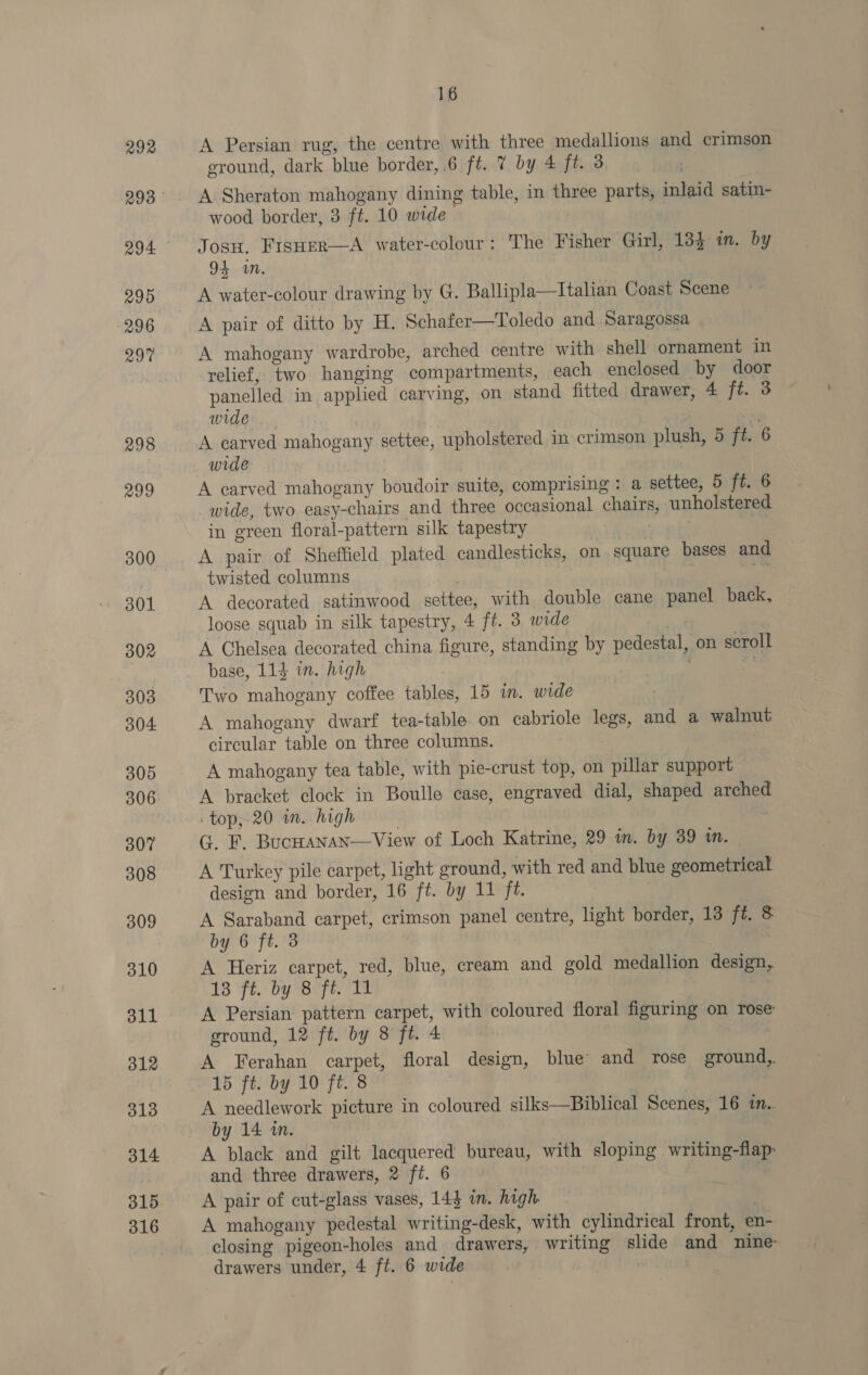 292 295 296 29% 298 299 300. 301 302 303 304 305 307 308 309 310 311 312 313 314 315 316 16 A Persian rug, the centre with three medallions and crimson eround, dark blue border, 6 ft. 7 by 4 ft. 3 A Sheraton mahogany dining table, in three parts, inlaid satin- wood border, 3 ft. 10 wide | Josu. Frsuer—A water-colour: The Fisher Girl, 134 in. by 94 wm. A water-colour drawing by G. Ballipla—Italian Coast Scene A pair of ditto by H. Schafer—Toledo and Saragossa A mahogany wardrobe, arched centre with shell ornament in relief, two hanging compartments, each enclosed by door panelled in applied carving, on stand fitted drawer, 4 ft. 3 wide ~ A carved mahogany settee, upholstered in crimson plush, 5 ft. 6 wide {tht A carved mahogany boudoir suite, comprising : a settee, 5 ft. 6 wide, two easy-chairs and three occasional chairs, unholstered in green floral-pattern silk tapestry act A pair of Sheffield plated candlesticks, on square bases and twisted columns _ rae A decorated satinwood settee, with double cane panel back, loose squab in silk tapestry, 4 ft. 3 wide | A Chelsea decorated china figure, standing by pedestal, on scroll base, 114 in. high nd Two mahogany coffee tables, 15 in. wide A mahogany dwarf tea-table on cabriole legs, and a walnut circular table on three columns. ) A mahogany tea table, with pie-crust top, on pillar support A bracket clock in Boulle case, engraved dial, shaped arched top,-20 wm. high | G. F. Bucuanan—View of Loch Katrine, 29 in. by 39 in. A Turkey pile carpet, light ground, with red and blue geometrical design and border, 16 ft. by 11 ft. A Saraband carpet, crimson panel centre, light border, 18 ft. &amp; by 6 ft. 3 | A Heriz carpet, red, blue, cream and gold medallion design, 18 ‘ft. by “B8Cfi. TL A Persian pattern carpet, with coloured floral figuring on rose ground, 12 ft. by 8 ft. 4 A Ferahan carpet, floral design, blue and rose ground,. 15 ft. by 10 ft. 8 | A needlework picture in coloured silks—Biblical Scenes, 16 in. by 14 wn. A black and gilt lacquered bureau, with sloping writing-flap: and three drawers, 2 ft. 6 A pair of cut-glass vases, 143 in. high A mahogany pedestal writing-desk, with cylindrical front, en- closing pigeon-holes and drawers, writing slide and nine