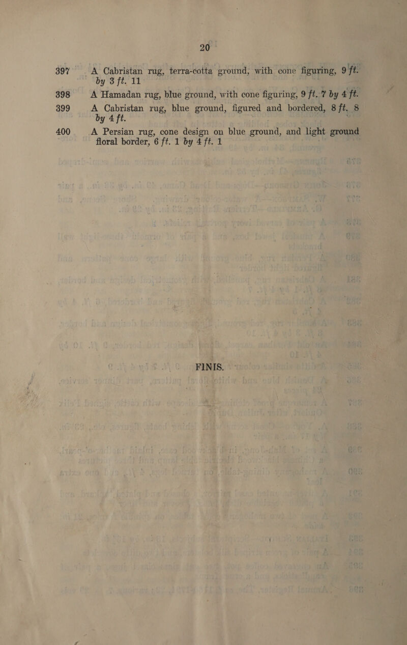 398 399 400 20 by 3 ft. 11 A Hamadan rug, blue ground, with cone figuring, 9 ft? by 4 ft. A Cabristan rug, blue ground, figured and bordered, 8 ft. 8 by 4 ft. floral border, 6 ft. 1 by 4 ft. 1 FINIS.