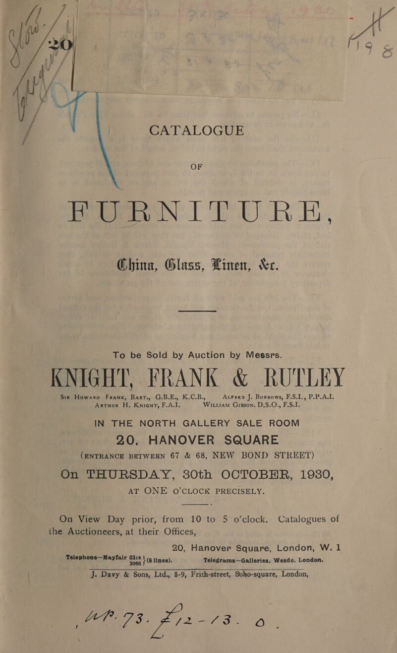 CATALOGUE  OF FURNITURE. Ghina, Glass, Linen, Xe. To be Sold by Auction by Messrs. KNIGHT, FRANK &amp; RUTLEY Sir Howarp Frank, Barr., G.B.E., K.C.B., AtFrep J. Burrows, F.S.I., P.P.A.I. Artuur H, Knieut, F.A.I, Wituiam Gisson. D,S.O., F.S.I. IN THE NORTH GALLERY SALE ROOM 20, HANOVER SQUARE (ENTRANCE BETWEEN 67 &amp; 68, NEW BOND STREET) On THURSDAY, 380th OCTOBER, 19380, AT ONE O'CLOCK PRECISELY:  On View Day prior, from 10 to 5 o’clock. Catalogues of the Auctioneers, at their Offices, 20, Hanover Square, London, W. 1 Telephone—Mayfair as }e lines), Telegrams—Galleries, Wesdo, London. J. Davy &amp; Sons, Ltd., 8-9, Frith-street, Soho-square, London, Be 3: pe i ag