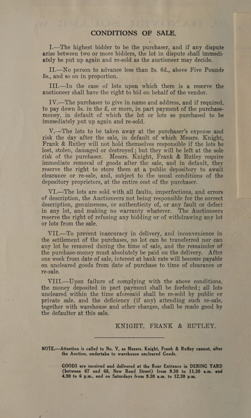 CONDITIONS OF SALE, I.—The highest bidder to be the purchaser, and if any dispute arise between two or more bidders, the lot in dispute shall immedi- ately be put up again and re-sold as the auctioneer may decide. II.—No person to advance less than 2s. 6d., above Five Pounds 5s., and so on in proportion. III.—In the case of lots upon which there is a reserve the auctioneer shall have the right to bid on behalf of the vendor. 1V.—The purchaser to give in name and address, and if required, to pay down 5s. in the £, or more, in part payment of the purchase- money, in default of which the lot or lots so purchased to he immediately put up again and re-sold. V.—tThe lots to be taken away at the purchaser’s expense and risk the day after the sale, in default of which Messrs. Knight, Frank &amp; Rutley will not hold themselves responsible if the lots be lost, stolen, damaged or destroyed ; but they will be left at the sole risk of the purchaser. Messrs. Knight, Frank &amp; Rutley require immediate removal of goods after the sale, and in default, they reserve the right to store them at a public depository to await clearance or re-sale, and, subject to the usual conditions of the depository proprietors, at the entire cost of the purchaser. VI—tThe lots are sold with all faults, imperfections, and errors of description, the Auctioneers not being responsible for the correct description, genuineness, or authenticity of, or any fault or defect in any lot, and making no warranty whatever. The Auctioneers reserve the right of refusing any bidding or of withdrawing any lot or lots from the sale. VII.—To prevent inaccuracy in delivery, and inconvenience in the settlement of the purchases, no lot can be transferred nor can any lot be removed during the time of sale, and the remainder of the purchase-money must absolutely be paid on the delivery. After one week from date of sale, interest at bank rate will become payable on uncleared goods from date of purchase to time of clearance or re-sale. VIII.—Upon failure of complying with the above conditions, the money deposited in part payment shall be forfeited; all lots uncleared within the time aforesaid shall be re-sold by public er private sale, and the deficiency (if any) attending such re-sale, together with warehouse and other charges, shall be made good by the defaulter at this sale. KNIGHT, FRANK &amp; RUTLEY. NOTE.—Attention is called to No. V, as Messrs. Knight, Frank &amp; Rutley cannot, after the Auction, undertake to warehouse uncleared Goods. GOODS are received and delivered at the Rear Entrance in DERING YARD (between 67 and 68, New Bond Street) from 9.30 to 11.30 a.m. and 4.30 to 6 p.m., and on Saturdays from 9.30 a.m. to 12.30 p.m.