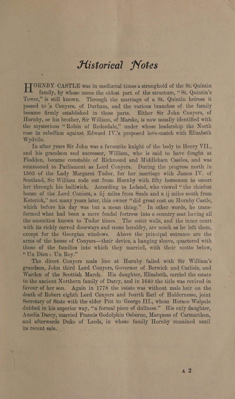JSlistorical Nokes ORNBY CASTLE was in mediaeval times a stronghold of the St: Quintin family, by whose name the oldest part of the structure, “ St. Quintin’s Tower,” is still known. Through the marriage of a St. Quintin heiress it passed to ‘a Conyers, of Durham, and the various branches of the family became firmly established in these parts. Hither Sir John Conyers, of Hornby, or his brother, Sir William, of Marske, is now usually identified with the mysterious “ Robin of Redesdale,” under whose leadership the North rose in rebellion against Edward IV.’s proposed love-match with Elizabeth Wydvile. In after years Sir John was a favourite knight of the body to Henry VIL., and his grandson and successor, William, who is said to have fought at Flodden, became constable of Richmond and Middleham Castles, and was summoned to Parliament as Lord Conyers. During the progress north in 1503 of the Lady Margaret Tudor, for her marriage with James IV. of Scotland, Sir William rode out from Hornby with fifty horsemen to escort - her through his bailiwick. According to Leland, who viewed “the chiefest house of the Lord Coniers, a iij miles from Suale and a ij miles south from Keterick,” not many years later, this owner “did great cost on Hornby Castle, which before his day was but a mean thing.’ In other words, he trans- formed what had been a mere feudal fortress into a country seat having all the amenities known to Tudor times. .The outer walls, and the inner court with its richly carved doorways and stone heraldry, are much as he left them, ~ except for the Georgian windows. Above the principal entrance are the arms of the house of Conyers—their device, a hanging sleeve, quartered with those of the families into which they married, with their motto below, “Un Dieu. Un Roy.” The direct Conyers male line at Hornby failed with Sir William’s grandson, John third Lord Conyers, Governor of Berwick and Carlisle, and Warden of the Scottish March. His daughter, Elizabeth, carried the estate to the ancient Northern family of Darcy, and in 1640 the title was revived-in favour of her son. Again in 1778 the ‘estate was without male heir on the death of Robert eighth Lord Conyers and fourth Harl of Holdernesse, joint Secretary of State with the elder Pitt to George IIJ., whom Horace Walpole dubbed in his superior way, “a formal piece of dullness.” His only daughter, Amelia Darcy, married Francis Godolphin Osborne, Marquess of Carmarthen, and afterwards Duke of Leeds, in whose family Hornby remained until its recent sale. A 2
