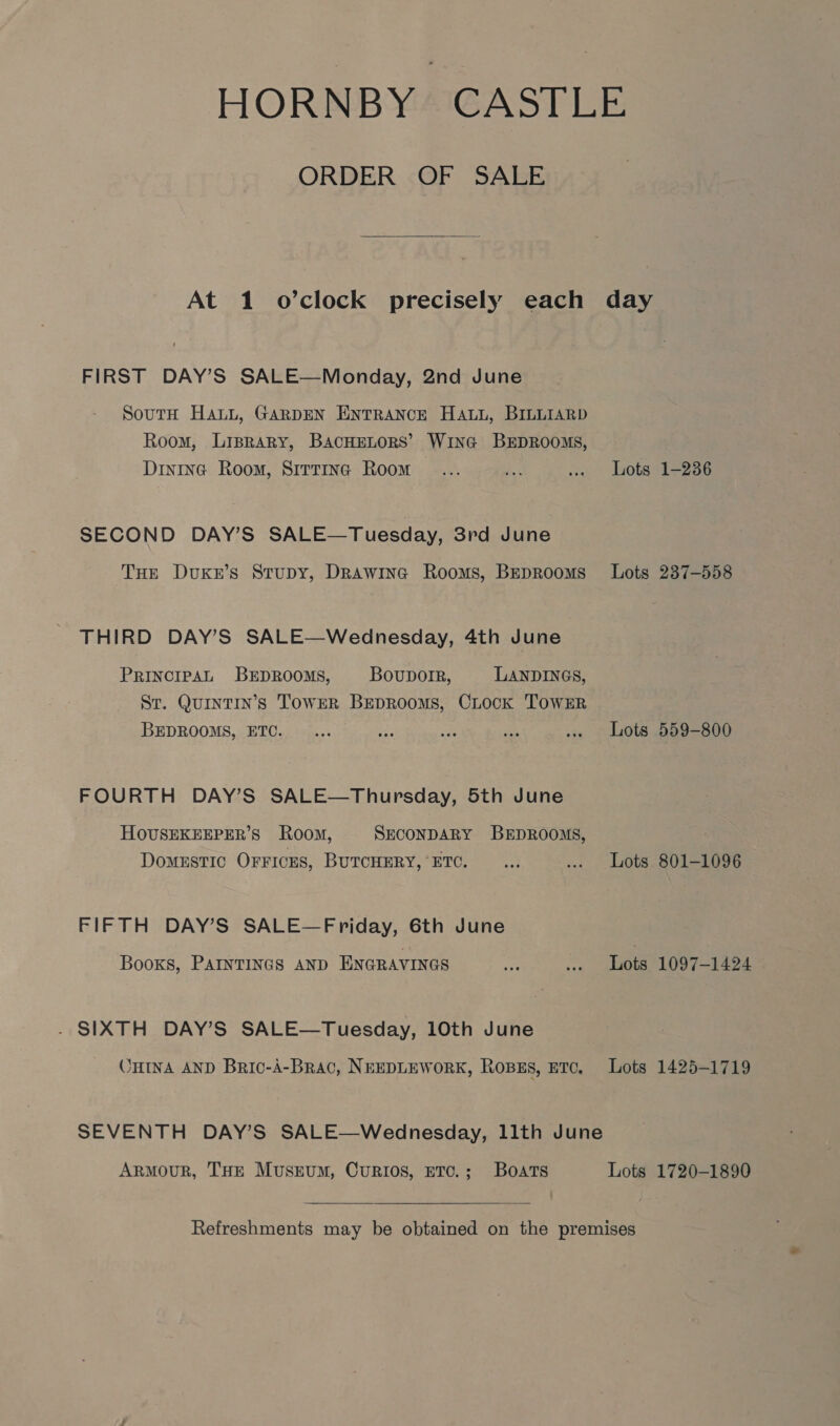 ORDER OF SALE  At 1 o’clock precisely each FIRST DAY’S SALE—Monday, 2nd June SoutH Hatt, GARDEN ENTRANCE HALL, BILLIARD Room, Liprary, BACHELORS’ WiInG BEDROOMS, Dintna Room, Sitrina Room SECOND DAY’S SALE—Tuesday, 3rd June THE DuKzE’s Stupy, Drawina Rooms, BEDROOMS THIRD DAY’S SALE—Wednesday, 4th June PRINCIPAL BEDROOMS, Bovuporr, LANDINGS, Sr. Quintin’s TowER BEDROOMS, CLock TOWER BEDROOMS, ETC. FOURTH DAY’S SALE—Thuprsday, 5th June HOUSEKEEPER’S Room, SECONDARY BEDROOMS, DomESTIC OFFICES, BUTCHERY, ‘ETC. FIFTH DAY’S SALE—Friday, 6th June Books, PAINTINGS AND ENGRAVINGS - SIXTH DAY’S SALE—Tuesday, 10th June ‘HINA AND Bric-A-Brac, NEEDLEWORK, ROBES, ETC. ArMmouR, THE Muskum, Curios, ETC.; Boats  day Lots 1-236 Lots 237-558 Lots 559-800 Lots 801-1096 Lots 1097-1424 Lots 1425-1719 Lots 1720-1890