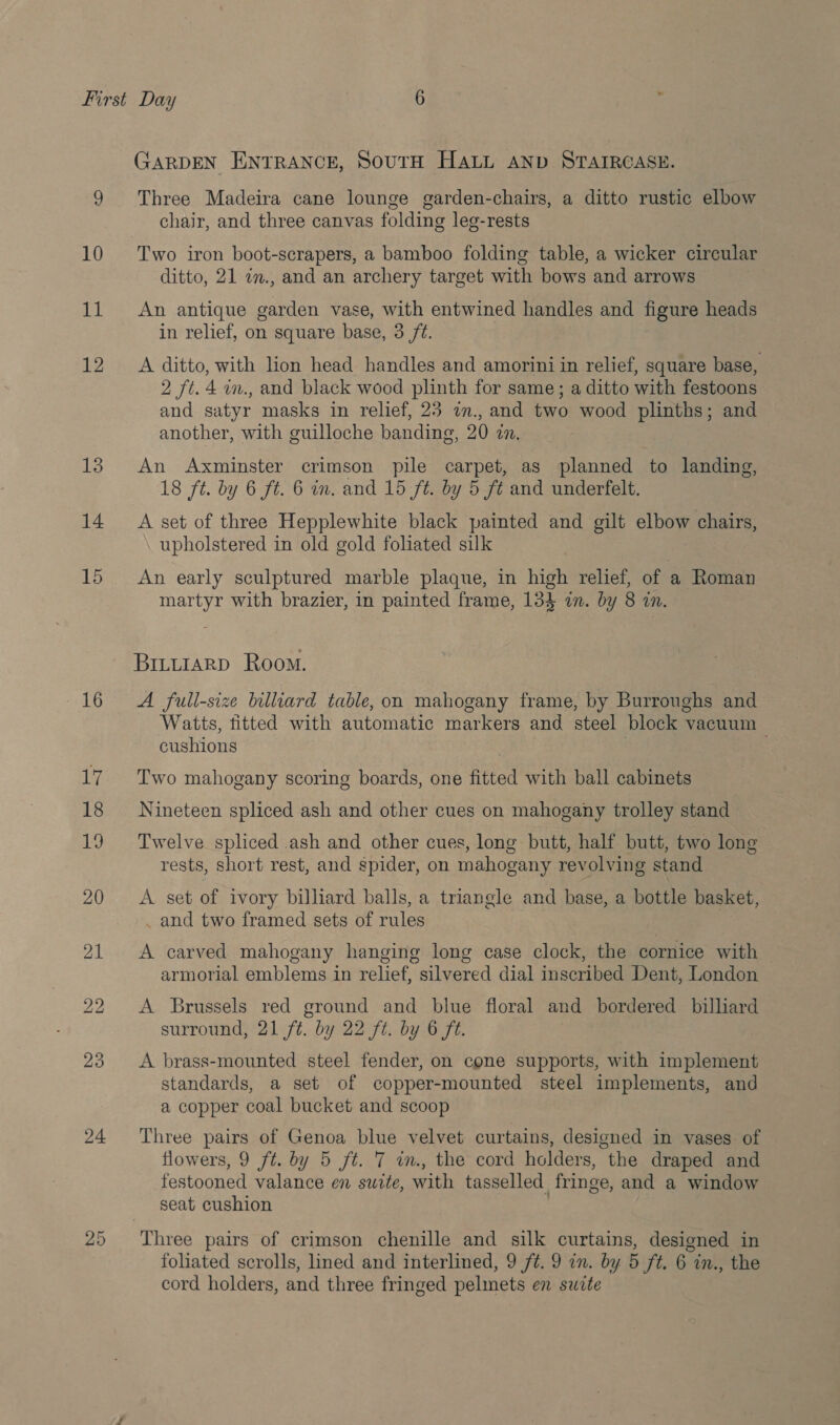 14 15 16 24 GARDEN ENTRANCE, SourH HALL AND STAIRCASE. Three Madeira cane lounge garden-chairs, a ditto rustic elbow chair, and three canvas folding leg-rests Two iron boot-scrapers, a bamboo folding table, a wicker circular ditto, 21 n., and an archery target with bows and arrows An antique garden vase, with entwined handles and figure heads in relief, on square base, 3 ft. A ditto, with lion head handles and amorini in relief, square base, 2 ft. 4 in., and black wood plinth for same ; a ditto with festoons and satyr masks in relief, 23 7n., and two wood plinths; and another, with guilloche banding, 20 zn. An Axminster crimson pile carpet, as planned to landing, 18 ft. by 6 ft. 6 mm. and 15 ft. by 5 ft and underfelt. A set of three Hepplewhite black painted and gilt elbow chairs, upholstered in old gold foliated silk An early sculptured marble plaque, in high relief, of a Roman martyr with brazier, in painted frame, 134 in. by 8 in. BILLIARD Room. A full-size billiard table, on mahogany frame, by Burroughs and Watts, fitted with automatic markers and steel block vacuum cushions | Two mahogany scoring boards, one fitted with ball cabinets Nineteen spliced ash and other cues on mahogany trolley stand Twelve spliced .ash and other cues, long butt, half butt, two long rests, short rest, and spider, on mahogany revolving stand A set of ivory billiard balls, a triangle and base, a bottle basket, _ and two framed sets of rules A carved mahogany hanging long case clock, the cornice with armorial emblems in relief, silvered dial inscribed Dent, London A Brussels red ground and blue floral and bordered billiard surround, 21 ft. by 22 ft. by 6 ft. A brass-mounted steel fender, on cone supports, with implement standards, a set of copper-mounted steel implements, and a copper coal bucket and scoop Three pairs of Genoa blue velvet curtains, designed in vases of flowers, 9 ft. by 5 ft. 7 im, the cord holders, the draped and festooned valance en swite, with tasselled fringe, and a window seat cushion | Three pairs of crimson chenille and silk curtains, designed in foliated scrolls, lined and interlined, 9 /¢. 9 in. by 5 ft. 6 in., the cord holders, and three fringed pelmets en suzte