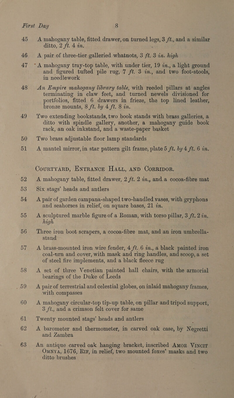 45 46 47 48 49 50 A mahogany table, fitted drawer, on turned legs, 3 /t., and a similar ditto, 2 ft. 4 an. A pair of three-tier galleried whatnots, 3 ft. 3 in. high -A mahogany tray-top table, with under tier, 19 in., a light ground and figured tufted pile rug, 7 ft. 3 im., and two foot-stools, in needlework An Empire mahogany library table, with reeded pillars at angles terminating in claw feet, and turned newels divisioned for portfolios, “fitted 6 drawers in frieze, the top lined leather, bronze mounts, 8 ft. by 4 ft. 8 in. ‘wo extending bookstands, two book stands with brass galleries, a ditto with spindle gallery, another, a mahogany guide book rack, an oak inkstand, and a waste-paper basket Two brass adjustable floor lamp standards A mantel mirror, in star pattern gilt frame, plate 5 ft. by 4 ft. 6 in. CouRTYARD, ENTRANCE HALL, AND CORRIDOR. A mahogany table, fitted drawer, 2 ft. 2 o., and.a cocoa-fibre mat Six stags’ heads and antlers A pair of garden campana-shaped two-handled vases, with eryphons and seahorses in relief, on square bases, 21 2n. A sculptured marble figure of a Roman, with torso pillar, 3 ft. 2 in. high Three iron boot scrapers, a cocoa -fibre mat, and an iron umbrella- stand | A brass-mounted iron wire fender, 4 /¢. 6 in., a black painted iron coal-urn and cover, with mask and ring handles, and scoop, a set of steel fire implements, and a black fleece rug A set of three Venetian painted hall chairs, with the armorial bearings of the Duke of Leeds A pair of terrestrial and celestial globes, on inlaid mahogany frames, with compasses A mahogany circular-top tip-up table, on pillar and tripod support, 3 ft., and a crimson felt cover for same Twenty mounted stags’ heads and antlers A barometer and thermometer, in carved oak case, by Negretti and Zambra An antique carved oak hanging bracket, inscribed Amor VINCIT OmnyA, 1676, Rip, in relief, two piountéed foxes’ masks and two ditto luisa