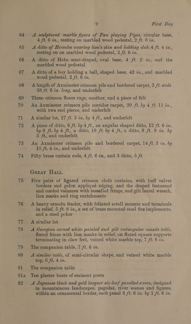 64 65 66 67. 68 69 70 yf: 72 73 74 75 76 ) First Day A sculptured marble figure of Pan playing Pipes, circular base, 4 ft. 6 in., resting on marbled wood pedestal, 2 ft. 6 in. A ditto of Hercules wearing lion’s skin and holding club, 4 ft. 4 in., resting on on marbled wood pedestal, 2 ft. 6 in. A ditto of Hebe semi-draped, oval base, 4 ft. 2 in., and the marbled wood pedestal | A ditto of a boy holding a ball, shaped base, 42 in., and marbled wood pedestal, 2 ft. 6 in. A length of Axminster crimson pile and bordered carpet, 3 ft. wide 38 ft. 6 in. long, and underfelt Three crimson fleece rugs, another, and a piece of felt An Axminster crimson pile corridor carpet, 20 /¢. by 4 ft. 11 in., with two end pieces, and underfelt A similar lot, 27 ft. 3 in. by 4 ft., and underfelt A piece of ditto, 6 ft. by 4 /¢., an angular shaped ditto, 12 ft. 6 in. by 8 ft. by 4 ft., a ditto, 10 ft. by 4 ft., a ditto, 8 ft. 8 wm. by 3 ft., and underfelt An Axminster crimson pile and bordered carpet, 14 ft. 3 in. by 15 ft. 4 m., and undertfelt Fifty brass curtain rods, 4 /¢. 6 in., and 3 ditto, 5 ft. GREAT HALL. Five pairs of figured crimson cloth curtains, with buff velvet borders and galon appliqué edging, and the draped festooned and corded valances with tasselled fringe, and gilt laurel wreath, lion masks and ring enrichments A heavy ormolu fender, with foliated scroll mounts and terminals in relief, 5 ft. 8 in.,a set of brass mounted steel fire implements, and a steel poker A svnilar lot A Georgian carved white painted and gilt rectangular console table, fluted frieze with lion masks in relief, on fluted square supports terminating in claw feet, veined white marble top, 7 ft. 6 cn. The companion table, 7 ft. 6 in. A similar table, of semi-circular shape, and veined white marble top, 6 ft. 4 in. The companion table Ten plaster busts of eminent poets A Japanese black and gold lacquer six-leaf panelled screen, designed in mountainous landscapes, pagodas, river scenes and figures,