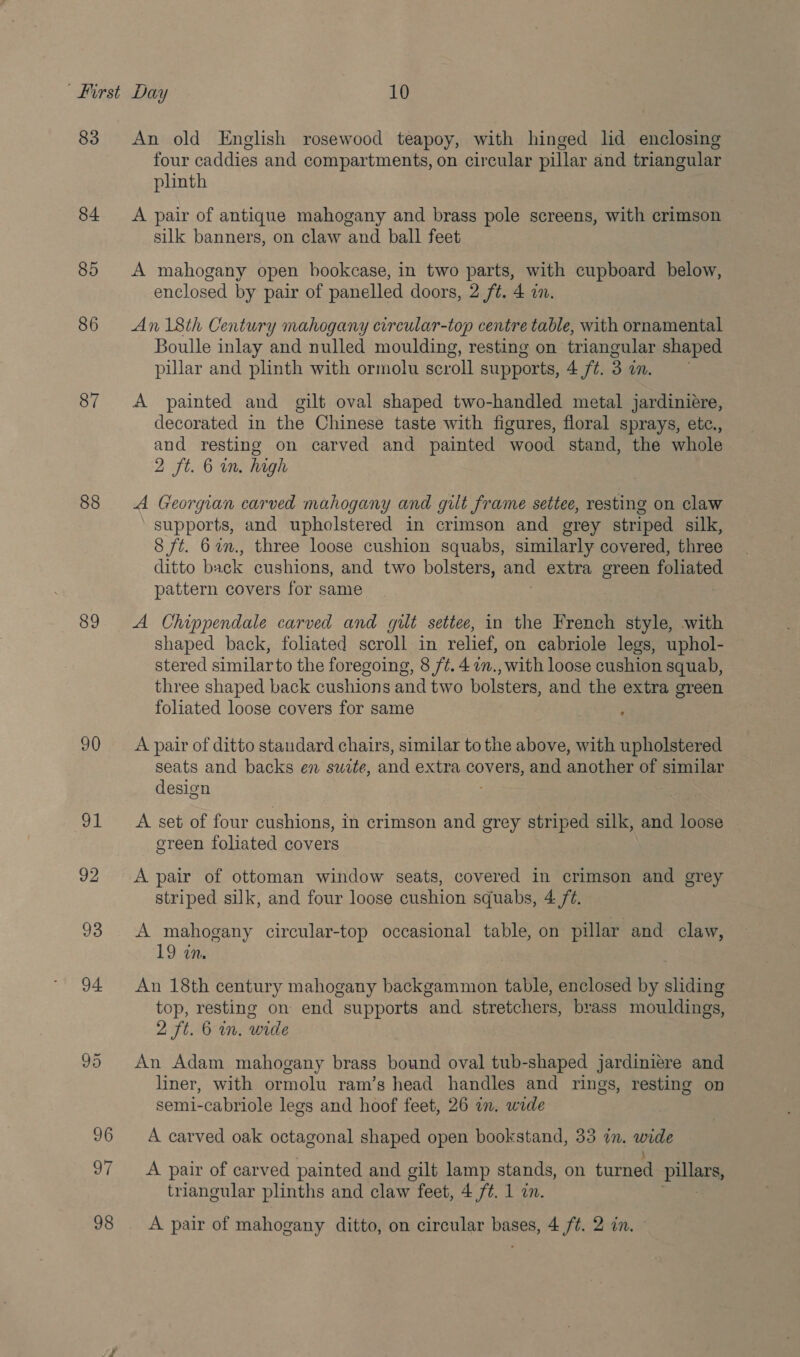 83 84 85 86 87 88 89 90 OL An old English rosewood teapoy, with hinged lid enclosing four caddies and compartments, on circular pillar and triangular phnth A pair of antique mahogany and brass pole screens, with crimson silk banners, on claw and ball feet A mahogany open bookcase, in two parts, with cupboard below, enclosed by pair of panelled doors, 2 ft. 4 an. An 18th Century mahogany circular-top centre table, with ornamental Boulle inlay and nulled moulding, resting on triangular shaped pillar and plinth with ormolu scroll supports, 4 /¢. 3 am. A painted and gilt oval shaped two-handled metal jardiniere, decorated in the Chinese taste with figures, floral sprays, etc., and resting on carved and painted wood stand, the whole 2 ft. 6 in. high A Georgian carved mahogany and gilt frame settee, resting on claw supports, and upholstered in crimson and grey striped silk, 8 ft. 67., three loose cushion squabs, similarly covered, three ditto back cushions, and two bolsters, and extra green foliated pattern covers for same A Chippendale carved and gilt settee, in the French style, -with shaped back, foliated scroll in relief, on cabriole legs, uphol- stered similar to the foregoing, 8 /¢. 4 im., with loose cushion squab, three shaped back cushions and two bolsters, and the extra green foliated loose covers for same A pair of ditto standard chairs, similar to the above, with upholstered seats and backs en swite, ang extra covers, and anote of similar design A set of four cushions, in crimson and grey striped silk, and loose green foliated covers A pair of ottoman window seats, covered in crimson and grey striped silk, and four loose cushion squabs, 4 /¢. A mahogany circular-top occasional table, on pillar’ and claw, 19 in. An 18th century mahogany backgammon table, enclosed by sliding top, resting on end supports and stretchers, brass mouldings, 2 ft. 6 in. wide An Adam mahogany brass bound oval tub-shaped jardiniere and liner, with ormolu ram’s head handles and rings, resting on semi-cabriole legs and hoof feet, 26 in, wide A carved oak octagonal shaped open bookstand, 33 én. het A pair of carved painted and gilt lamp stands, on turned pula triangular plinths and claw feet, 4 ft. 1 in.