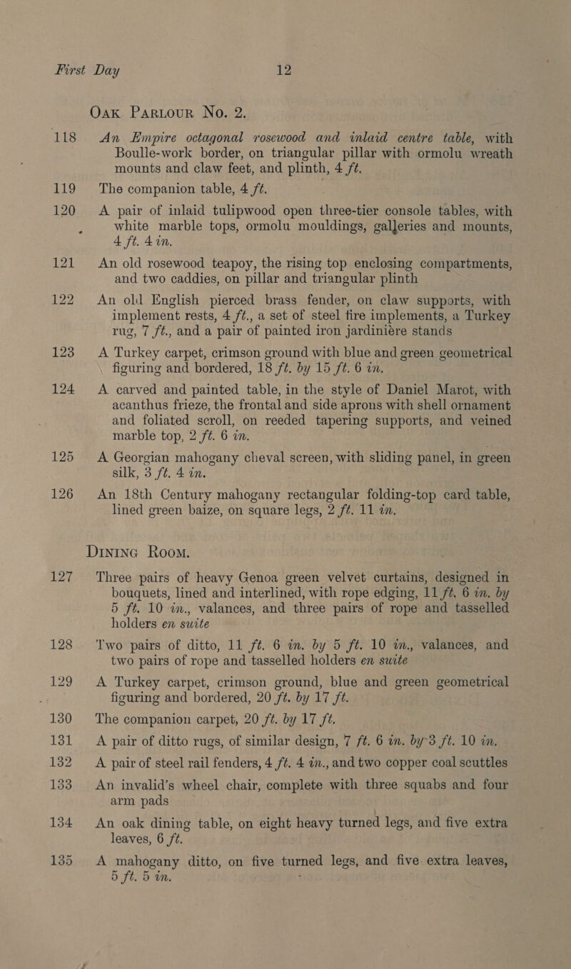 Oak Partour No. 2. 118 An Empire octagonal rosewood and inlaid centre table, with Boulle-work border, on triangular pillar with ormolu wreath mounts and claw feet, and plinth, 4 /¢. 119 The companion table, 4 /¢. 120 A pair of inlaid tulipwood open three-tier console tables, with white marble tops, ormolu mouldings, galleries and mounts, 4 ft. 4 in. | 121 An old rosewood teapoy, the rising top enclosing compartments, and two caddies, on pillar and triangular plinth 122 An old English pierced brass fender, on claw supports, with implement rests, 4 /¢., a set of steel fire implements, a Turkey rug, 7 f/¢., and a pair of painted iron jardiniére stands 123 A Turkey carpet, crimson ground with blue and green geometrical figuring and bordered, 18 /¢. by 15 ft. 6 in. 124 A carved and painted table, in the style of Daniel Marot, with acanthus frieze, the frontal and side aprons with shell ornament and foliated scroll, on reeded tapering supports, and veined marble top, 2 ft. 6 in. 125 A Georgian mahogany cheval screen, with sliding panel, in green | silk, 3 ft. 4 in. 126 An 18th Century mahogany rectangular folding-top card table, lined green baize, on square legs, 2 f#. 11 in. Dintna Room. 127 ‘Three pairs of heavy Genoa green velvet curtains, designed in bouquets, lined and interlined, with rope edging, 11 ft, 6 in. by 5 ft. 10 in., valances, and three pairs of rope and tasselled holders en swite 128. ‘Two pairs of ditto, 11 ft. 6 in. by 5 ft. 10 wm., valances, and two pairs of rope and tasselled holders en suite 129 A Turkey carpet, crimson ground, blue and green geometrical figuring and bordered, 20 ft. by 17 ft. 130 The companion carpet, 20 ft. by 17 ft. 131 A pair of ditto rugs, of similar design, 7 ft. 6 wn. by-3 ft. 10 in. 132A pair of steel rail fenders, 4 ft. 4 in., and two copper coal scuttles 133 An invalid’s wheel chair, complete with three squabs and four arm pads 134 An oak dining table, on eight heavy turned legs, and five extra leaves, 6 ft. 135 A mahogany ditto, on five turned legs, and five extra leaves, 5 ft. 5 an. ; .