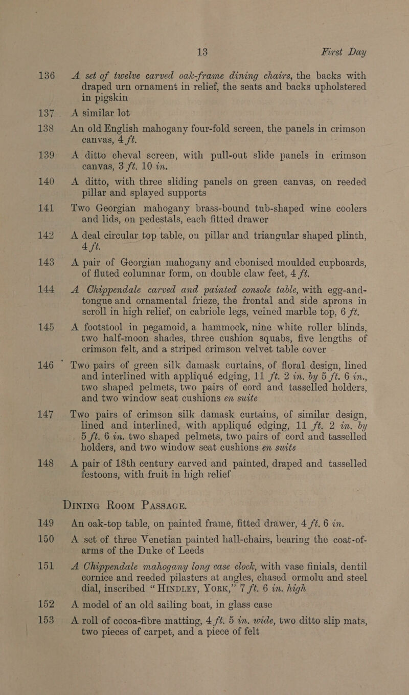 136 145 147 148 149 150 151 152 13 First Day A set of twelve carved oak-frame dining chairs, the backs with draped urn ornament in relief, the seats and backs upholstered in pigskin A similar lot canvas, 4 /t. A ditto cheval screen, with pull-out slide panels in crimson canvas, 3 ft. 10 on. A ditto, with three sliding panels on green canvas, on reeded pillar and splayed supports Two Georgian mahogany brass-bound tub-shaped wine coolers and lids, on pedestals, each fitted drawer A deal circular top table, on pillar and triangular shaped plinth, 4 ft. A pair of Georgian mahogany and ebonised moulded cupboards, of fluted columnar form, on double claw feet, 4 /¢. A Chippendale carved and painted console table, with egg-and- tongue and ornamental frieze, the frontal and side aprons in scroll in high relief, on cabriole legs, veined marble top, 6 ft. A footstool in pegamoid, a hammock, nine white roller blinds, two half-moon shades, three cushion squabs, five lengths of crimson felt, and a striped crimson velvet table cover Two pairs of green silk damask curtains, of floral design, lined and interlined with appliqué edging, 11 ft. 2 in. by 5 ft. 6 in., two shaped pelmets, two pairs of cord and tasselled holders, and two window seat cushions en suite Two pairs of crimson silk damask curtains, of similar design, lined and interlined, with appliqué edging, 11 /t. 2 in. by . 5 ft. 6 in. two shaped pelmets, two pairs of cord and tasselled holders, and two window seat cushions en swite A pair of 18th century carved and painted, draped and tasselled festoons, with fruit in high relief An oak-top table, on painted frame, fitted drawer, 4 /¢. 6 in. A set of three Venetian painted hall-chairs, bearing the coat-of- arms of the Duke of Leeds A Chippendale mahogany long case clock, with vase finials, dentil cornice and reeded pilasters at angles, chased ormolu and steel dial, inscribed “ H1inpLEY, YorRK,” 7 ft. 6 in. high A model of an old sailing boat, in glass case A roll of cocoa-fibre matting, 4 /¢. 5 an. wide, two ditto slip mats, two pieces of carpet, and a piece of felt