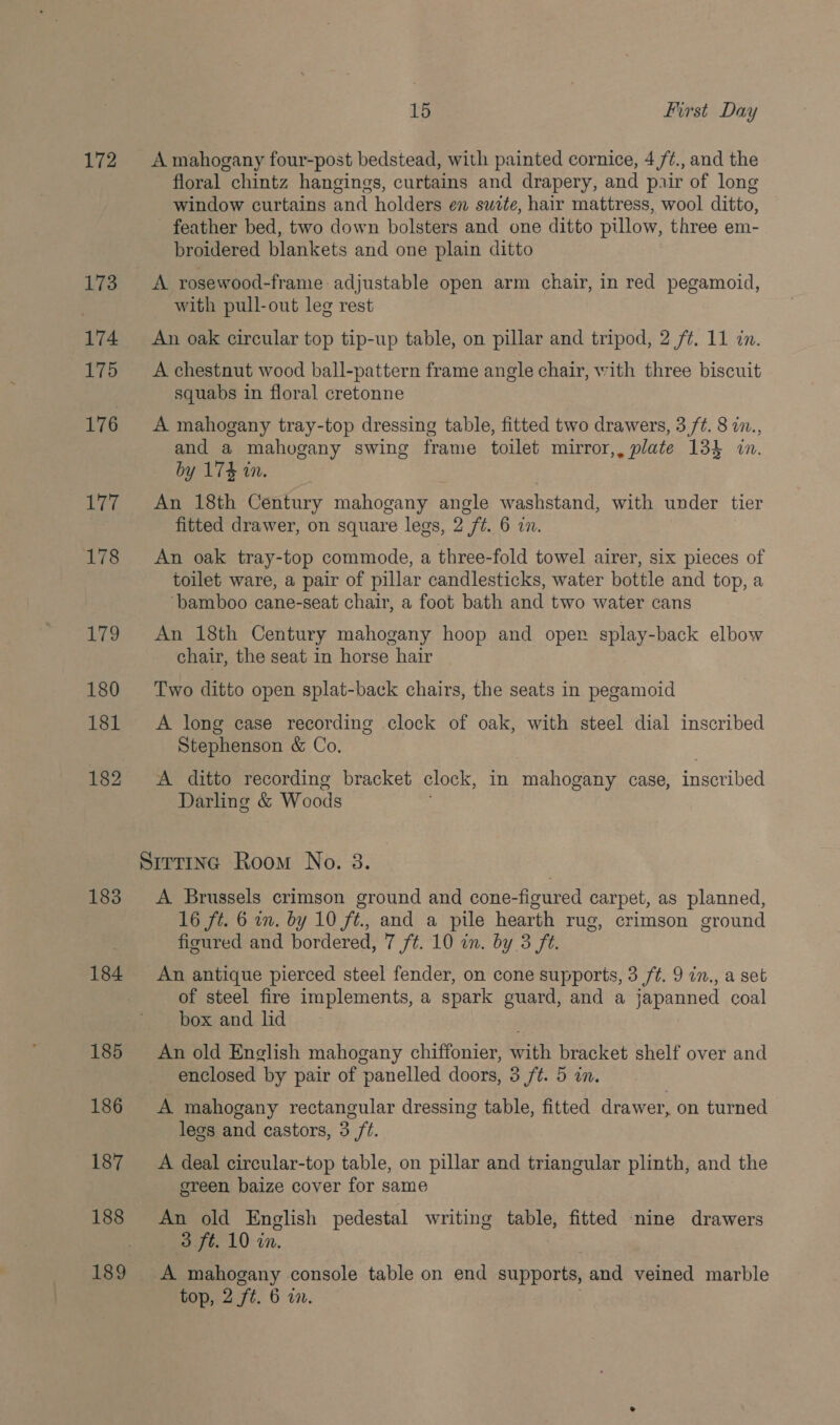 172 173 174 175 176 177 178 UN 180 181 182 183 184 185 186 187 188 15 First Day A mahogany four-post bedstead, with painted cornice, 4 /¢., and the floral chintz hangings, curtains and drapery, and pair of long window curtains and holders en swite, hair mattress, wool ditto, feather bed, two down bolsters and one ditto pillow, three em- broidered blankets and one plain ditto with pull-out leg rest An oak circular top tip-up table, on pillar and tripod, 2 /¢. 11 in. A chestnut wood ball-pattern frame angle chair, with three biscuit squabs in floral cretonne A mahogany tray-top dressing table, fitted two drawers, 3 ft. 8 i., and a mahogany swing frame toilet mirror,, plate 133 in. by 174 in. An 18th Century mahogany angle washstand, with under tier fitted drawer, on square legs, 2 ft. 6 2. An oak tray-top commode, a three-fold towel airer, six pieces of toilet ware, a pair of pillar candlesticks, water bottle and top, a ‘bamboo cane-seat chair, a foot bath and two water cans An 18th Century mahogany hoop and oper splay-back elbow chair, the seat in horse hair Two ditto open splat-back chairs, the seats in pegamoid A long case recording clock of oak, with steel dial inscribed Stephenson &amp; Co. A ditto recording bracket clock, in Pan onene case, inscribed Darling &amp; Woods A Brussels crimson ground and cone-figured carpet, as planned, 16 ft. 6 in. by 10 ft., and a pile hearth rug, crimson ground figured and bordered, 7 ft. 10 in. by 3 ft. An antique pierced steel fender, on cone supports, 3 ft. 9 in., a set of steel fire implements, a spark guard, and a japanned coal box and lid An old English mahogany chiffonier, with bracket shelf over and enclosed by pair of panelled doors, 3 ft. 5 in. A mahogany rectangular dressing table, fitted drawer, on turned legs and castors, 3 ft. A deal circular-top table, on pillar and triangular plinth, and the ereen baize cover for same An old English pedestal writing table, fitted nine drawers 3 ft. 10 in. top, 2 ft. 6 a.