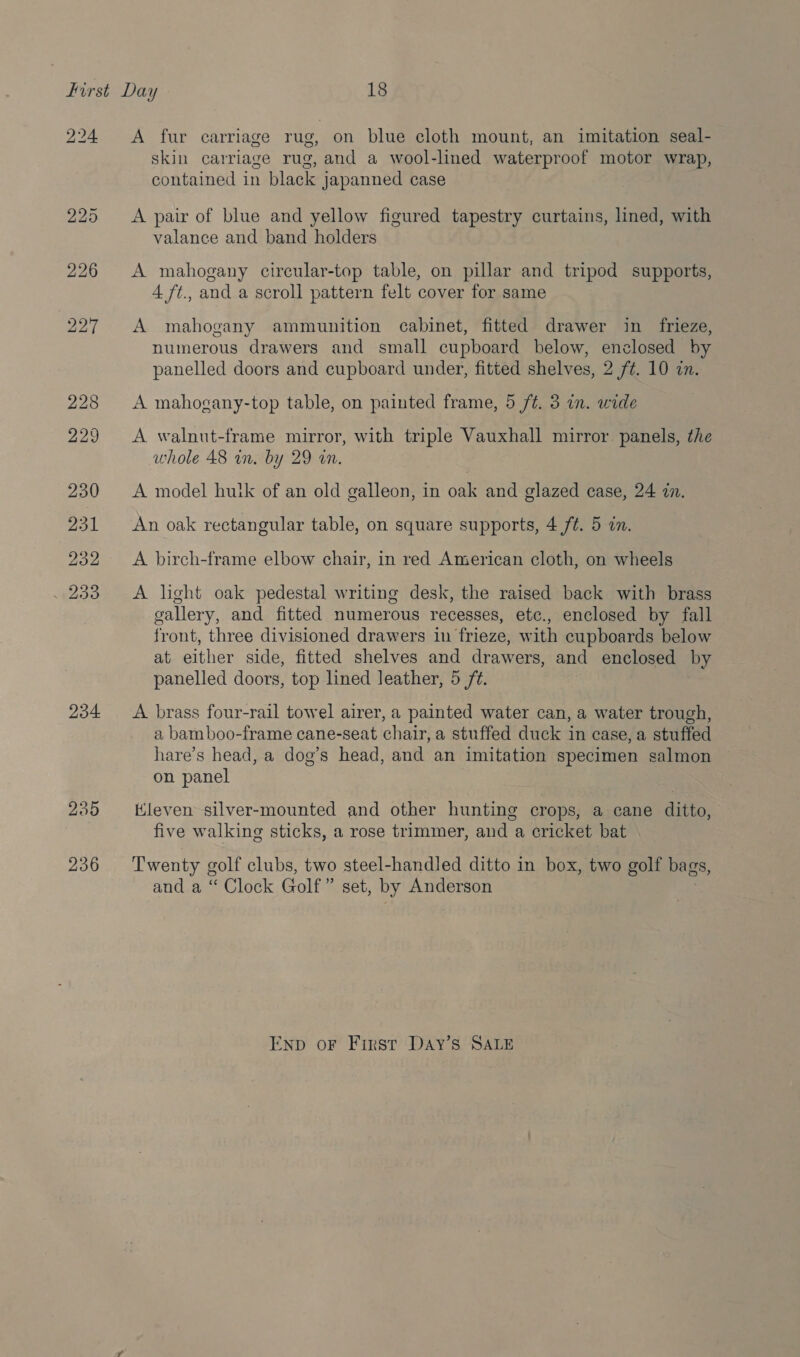 224. 234 235 236 A fur carriage rug, on blue cloth mount, an imitation seal- skin carriage rug, and a wool-lined waterproof motor wrap, contained in black japanned case A pair of blue and yellow figured tapestry curtains, lined, with valance and band holders A mahogany circular-top table, on pillar and tripod supports, 4 ft., and a scroll pattern felt cover for same A mahogany ammunition cabinet, fitted drawer in frieze, numerous drawers and small cupboard below, enclosed by panelled doors and cupboard under, fitted shelves, 2 f¢. 10 in. A mahogany-top table, on painted frame, 5 ft. 3 in. wide A walnut-frame mirror, with triple Vauxhall mirror panels, the whole 48 in. by 29 an. A model hutk of an old galleon, in oak and glazed case, 24 in. An oak rectangular table, on square supports, 4 /¢. 5 in. A birch-frame elbow chair, in red American cloth, on wheels A light oak pedestal writing desk, the raised back with brass gallery, and fitted numerous recesses, etc., enclosed by fall front, three divisioned drawers in frieze, with cupboards below at either side, fitted shelves and drawers, and enclosed by panelled doors, top lined leather, 5 ft. A brass four-rail towel airer, a painted water can, a water trough, a bamboo-frame cane-seat chair, a stuffed duck in case, a stuffed hare’s head, a dog’s head, and an imitation specimen salmon on panel Kleven silver-mounted and other hunting crops, a cane ditto, five walking sticks, a rose trimmer, and a cricket bat Twenty golf clubs, two steel-handled ditto in box, two golf bags, and a “ Clock Golf” set, by Anderson ENp oF First DAY’S SALE