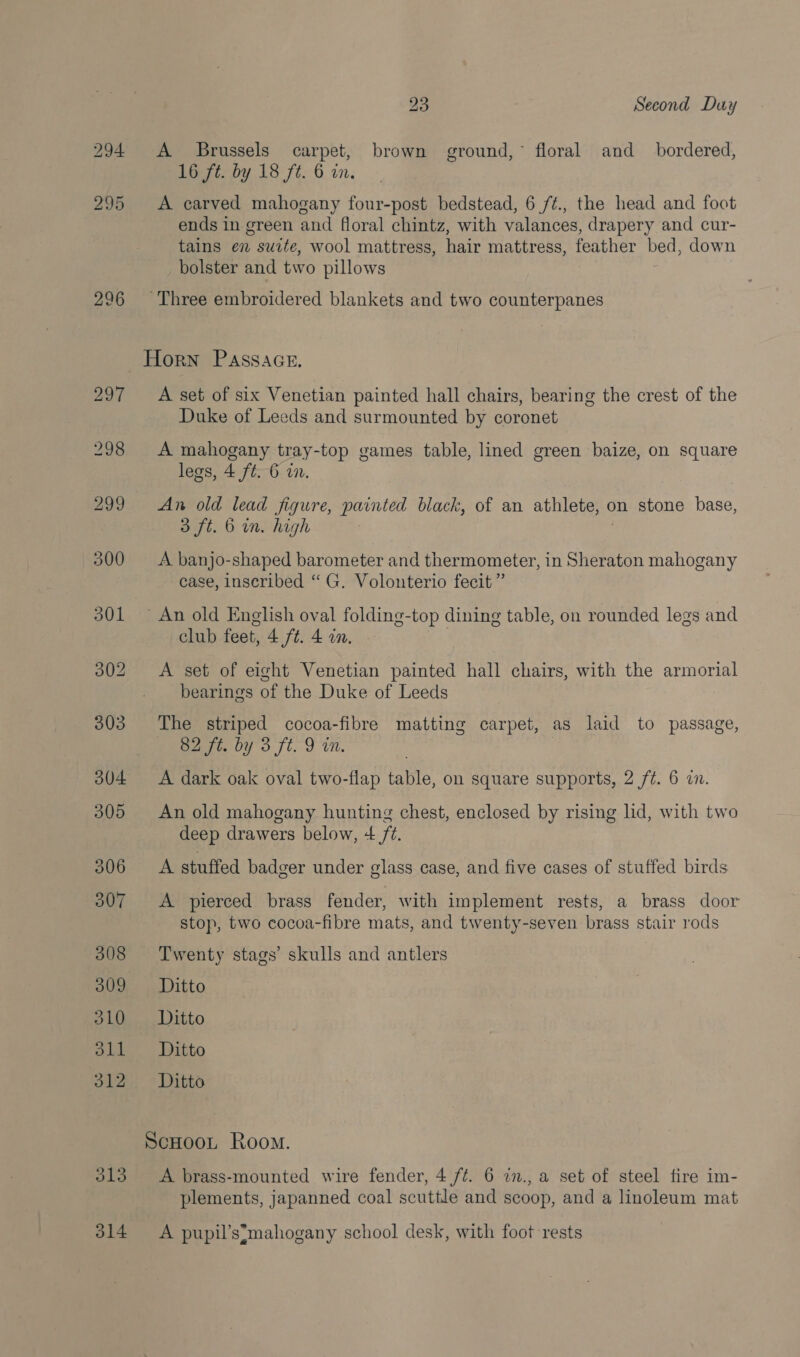 294 295 296 313 314 23 Second Duy A Brussels carpet, brown ground,” floral and_ bordered, 16 ft. by 18 ft. 6 on. A carved mahogany four-post bedstead, 6 /¢., the head and foot ends in green and floral chintz, with valances, drapery and cur- tains en suite, wool mattress, hair mattress, feather bed, down bolster and two pillows A set of six Venetian painted hall chairs, bearing the crest of the Duke of Leeds and surmounted by coronet A mahogany tray-top games table, lined green baize, on square legs, 4 ft. 6 in, An old lead figure, painted black, of an athlete, on stone base, 3 ft. 6 mm. high A banjo-shaped barometer and thermometer, in Sheraton mahogany case, inseribed “ G. Volonterio fecit ” club feet, 4 ft. 4 in, A set of eight Venetian painted hall chairs, with the armorial bearings of the Duke of Leeds The striped cocoa-fibre matting carpet, as laid to passage, 62 ft. by 3 ft. 9 in. A dark oak oval two-flap table, on square supports, 2 f¢. 6 a. An old mahogany hunting chest, enclosed by rising lid, with two deep drawers below, + /¢. A stuffed badger under glass case, and five cases of stuffed birds A pierced brass fender, with implement rests, a brass door stop, two cocoa-fibre mats, and twenty-seven brass stair rods Twenty stags’ skulls and antlers Ditto Ditto Ditto Ditto A brass-mounted wire fender, 4 /¢. 6 in., a set of steel fire im- plements, japanned coal scuttle and scoop, and a linoleum mat A pupil’s*mahogany school desk, with foot rests