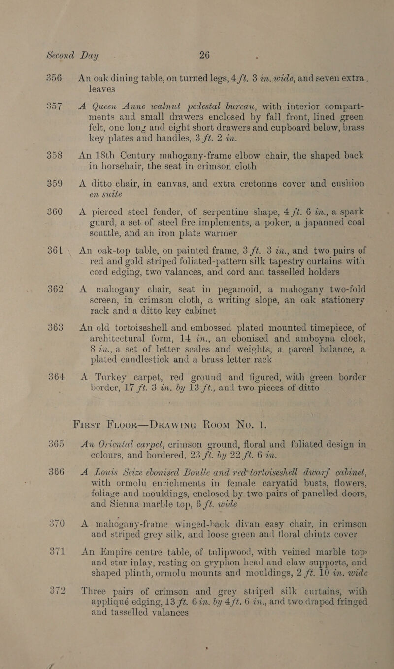 306 361 Oo S&gt; oO 364 (SS) Sd Or An oak dining table, on turned legs, 4 /¢. 3 in. wide, and seven extra . leaves | A (ucen Anne walnut pedestal bureau, with interior compart- ments and small drawers enclosed by fall front, lined green felt, one lons and eight short drawers and cupboard below, brass key plates and handles, 3 ft. 2 on. An 18th Century mahogany-frame elbow chair, the shaped back in horsehair, the seat in crimson cloth A ditto chair, in canvas, and extra cretonne cover and cushion en surte A pierced steel fender, of serpentine shape, 4 ft. 6 im., a spark guard, a set of steel fire implements, a poker, a japanned coal scuttle, and an iron plate warmer An oak-top table, on painted frame, 5 ft. 3 in., and two pairs of red and gold striped foliated-pattern silk tapestry curtains with cord edging, two valances, and cord and tasselled holders A wahogany chair, seat in pegamoid, a mahogany two-fold screen, In crimson cloth, a writing slope, an oak stationery rack and a ditto key cabinet An old tortoiseshell and embossed plated mounted timepiece, of architectural form, 14 7., an ebonised and amboyna clock, 8 in., a set of letter scales and weights, a parcel balance, a plated candlestick and a brass letter rack A. Turkey carpet, red ground and figured, with green border border, 17 ft. 3 in. by 13 ft., and two pieces of ditto An Oricntal carpet, crimson ground, floral and foliated design in colours, and bordered, 23 ft. by 22 ft. 6 in. A Louis Seize ebonised Boulle and red tortoiseshell dwarf cabinet, with ormolu enrichments in female caryatid busts, flowers, foliave and mouldings, enclosed by two pairs of panelled doors, and Sienna marble top, 6 ft. wide A mahogany-frame winged-hack divan easy chair, in crimson and striped grey silk, and loose green and floral chintz cover An Empire centre table, of tulipwood, with veined marble top&gt; and star inlay, resting on gryphon head and claw supports, and shaped plinth, ormolu mounts and mouldings, 2 ft. 10 im. wide Three pairs of crimson and grey striped silk curtains, with appliqué edging, 13 ft. 6 in. by 4 ft. 6 im., and two draped fringed and tasselled valances |