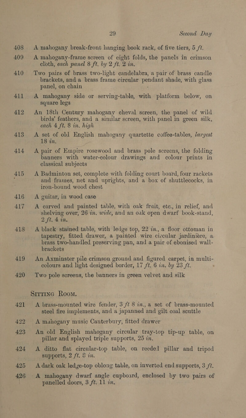 408 409 413 414 410 416 ALT 418 419 420 29 Second Day A mahogany break-front hanging book rack, of five tiers, 5 /¢. A mahogany-frame screen of eight folds, the panels in crimson cloth, each panel 8 ft. by 2 ft. 2 in. Two pairs of brass two-light candelabra, a pair of brass candle brackets, and a brass frame cireular pendant shade, with glass panel, on chain ; A mahogany side or serving-table, with platform below, on square legs An 18th Century mahogany cheval screen, the panel of wild birds’ feathers, and a simular screen, with panel in green silk, each 4 ft. 8 in. high A set of old English mahogany quartette coffee-tables, largest 18 «7. A pair of Empire rosewood and brass pole screens, the folding banners with water-colour drawings and colour prints in classical subjects A Badminton set, complete with folding court board, four rackets and frames, net and uprights, and a box of shuttlecocks, in iron-bound wood chest A guitar, in wood case A carved and painted table, with oak fruit, ete., in relief, and shelving over, 26 an. wide, and an oak open dwarf book-stand, 2 ft. &amp; im. | A black stained table, with ledge top, 22 in., a floor ottoman in tapestry, fitted drawer, a painted wire ciccular jardiniére, a brass two-handled preserving pan, and a pair of ebonised wall- brackets 3 An Axminster pile crimson ground and figured carpet, in multi- colours and light designed border, 17 /¢. 6 in. dy 23 ft. Two pole screens, the banners in green velvet and silk A brass-mounted wire fender, 3 /¢ 8 a., a set of brass-mounted steel fire implements, and a japanned and gilt coal scuttle A mahogany music Canterbury, fitted drawer An old English mahogany circular tray-top tip-up table, on pillar and splayed triple supports, 25 an. A ditto flat circular-top table, on reedel pillar and tripod supports, 2 ft. &amp; i. A dark oak ledze-top oblong table, on inverted end supports, 3 /¢. A mahogany dwarf angle cupboard, enclosed by two pairs of