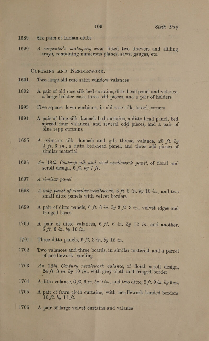 1689 Six pairs of Indian clubs 1690 A carpenter’s mahogany chest, fitted two drawers and sliding trays, containing numerous planes, saws, gauges, etc. CURTAINS AND NEEDLEWORK. 1691 ‘Two large old rose satin window valances 1692 A pair of old rose silk bed curtains, ditto head panel and -valance, a large bolster case, three odd pieces, and a pair of holders 1693 Five square down cushions, in old rose silk, tassel corners 1694 A pair of blue silk damask bed curtains, a ditto head panel, bed spread, four valances, and several odd pieces, and a pair of blue repp curtains 1695 A crimson silk damask and gilt thread valance, 20 ft. by 2 ft. 6 in., a ditto bed-head panel and three odd pieces of similar material 1696 An 18th Century silk and wool needlework panel, of floral and scroll design, 6 ft. by 7 ft. 1697 | A similar panel 1698 &lt;A long panel of similar needlework, 6 ft. 6 in. by 18 in., and two small ditto panels with velvet borders 1699 A pair of ditto panels, 6 ft. 6 in. by 3 ft. 3 in., velvet edges and fringed bases 1700 A pair of ditto valances, 6 ft. 6 in. by 12 in., and another, 6 ft. 6 in. by 10 in. 1701 Three ditto panels, 6 ft, 3 in. by 15 in. 1702 Two valances and three boards, in similar material, and a parcel of needlework banding £03” fan 18th Century needlework valance, of floral scroll design, | 24 ft. 3 in. by 10 in., with grey cloth and fringed border 1704 A ditto valance, 6 ft. 6 in. by 9 in., and two ditto, 5 ft. 9 in. by 9 in, 1705 A pair of fawn cloth curtains, with needlework banded borders 10 ft. by 11 ft. 1706 A pair of large velvet curtains and valance