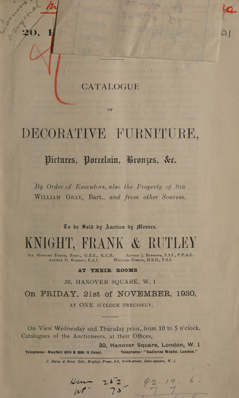 CATALOGUE  OF DECORATIVE FURNITURE, Pictures, Porcelain, Bronzes, Xe. By Order of Hxecutors, also the Property of Sim WI“uiAM Gray, Bart., and from other Sources. Go be Sold by Auction by Messrs. KNIGHT, FRANK &amp; RUTLEY Sir Howarp Frank, Barr., G.B.E., K.C.B. Aurreb J. Burrows, F.S.I., P.P.A.L. Artuur H. Kniout, F.A.I. Wit.tam GiBson, D.S.O., F.S.I. AT THEIR ROOMS , 20, HANOVER SQUARE, W. 1 On FRIDAY, 2ist of NOVEMBER, 1980, AT ONE O’CLOCK PRECISELY. On View Wednesday and Thursday prior, from 10 to 5 o’clock. Catalogues of the Auctioneers, at their Offices, 20, Hanover Square, London, W. 1 Telephone--Mayfair 0314 &amp; 3066 (8 lines). Telegrams— “Galleries Wesdo, London.” J. Davy &amp; Sons, Ltd., Dryden Press, 8-9, Frith-street, Soho-square, W, 1, Mins 152 2-4? -. © 4 — a at