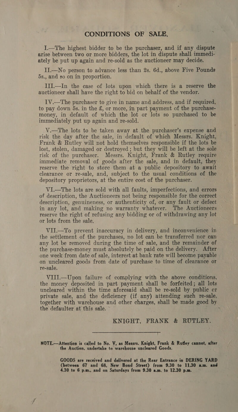 CONDITIONS OF SALE. I.—The highest bidder to be the purchaser, and if any dispute arise between two or more bidders, the lot in dispute shall immedi- ately be put up again and re-sold as the auctioneer may decide. II.—No person to advance less than 2s. 6d., above Five Pounds 5s., and so on in proportion. III.—In the case of lots upon which there is a reserve the auctioneer shall have the right to bid on behalf of the vendor. TV.—The purchaser to give in name and address, and if required, to pay down ds. in the £, or more, in part payment of the purchase- money, in default of which the lot or lots so purchased to be immediately put up again and re-sold. V.—The lots to be taken away at the purchaser’s expense and risk the day after the sale, in default of which Messrs. Knight, Frank &amp; Rutley will not hold themselves responsible if the lots be lost, stolen, damaged or destroyed ; but they will be left at the sole risk of the purchaser. Messrs. Knight, Frank &amp; Rutley require immediate removal of goods after the sale, and in default, they reserve the right to store them-at a public depository to await clearance or re-sale, and, subject to the usual conditions of the ~ depository proprietors, at the entire cost of the purchaser. ViI.—The lots are sold with all faults, imperfections, and errors of description, the Auctioneers not being responsible for the correct description, genuineness, or authenticity of, or any fault or defect in any lot, and making no warranty whatever. The Auctioneers reserve the right of refusing any bidding or of withdrawing any lot or lots from the sale. VII.—To prevent inaccuracy in delivery, and inconvenience in the settlement of the purchases, no lot can be transferred nor can any lot be removed during the time of sale, and the remainder of the purchase-money must absolutely be paid on the delivery. After one week from date of sale, interest at bank rate will become payable on uncleared goods from date of erg? to time of clearance or re-sale. VIII.—Upon failure of complying with the above conditions, the money deposited in part payment shall be forfeited; all lots uncleared within the time aforesaid shall be re-sold by public cr private sale, and the deficiency (if any) attending such re-sale. together with warehouse and other charges, shall be made good by the defaulter at this sale. * , KNIGHT, FRANK &amp; RUTLEY. NOTE.—Attention is called to No. V, as Messrs. Knight, Frank &amp; Rutley cannot, after the Auction, undertake to warehouse uncleared Goods. . GOODS are received and delivered at the Rear Entrance in DERING YARD (between 67 and 68, New Bond Street) from 9.30 to 11.30 a.m. and 4.30 to 6 p.m., and on Saturdays from 9.30 a.m. to 12.30 p.m.