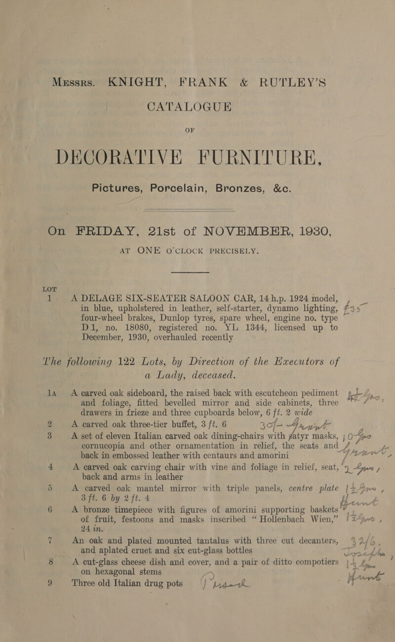 Messrs. KNIGHT, FRANK &amp; RUTLEY’S CATALOGUE DECORATIVE FURNITURE, Pictures, Porcelain, Bronzes, &amp;c.   On FRIDAY, 2ist of NOVHMBHR, 19380, aT CINE O CLOCK PRECISELY. LOT | 1 A DELAGE SIX-SEATER SALOON CAR, 14h,p. 1924 model, four-wheel brakes, Dunlop tyres, spare wheel, engine no. type Di, no. 18080, registered no. YL 1344, licensed up to December, 1930, overhauled recently Vhe following 122 Lots, by Direction of the Executors of a Lady, deceased. and foliage, fitted bevelled mirror and side cabinets, three drawers in frieze and three cupboards below, 6 ft. 2 wide 2 A carved oak three-tier buffet, 3 ft. 6 3 of- G4, Yan cornucopia and other ornamentation in relief, the seats and_, back in embossed leather with centaurs and amorini 4. A carved oak carving chair with vine and foliage in relief, seat,’ i back and arms in leather 5 A carved oak mantel mirror with triple panels, centre plate |- 3 ft. 6 by 2 ft. 4 b 6 A bronze timepiece with figures of amorini supporting baskets’’ of fruit, festoons and masks inscribed “ Hollenbach Wien,” Ei 24 wm. An oak and plated kostertod tantalus with three cut decanters, and aplated cruet and six cut-glass bottles 8 A cut-glass cheese dish and cover, and a pair of ditto compotiers on hexagonal stems - y la Ss a te