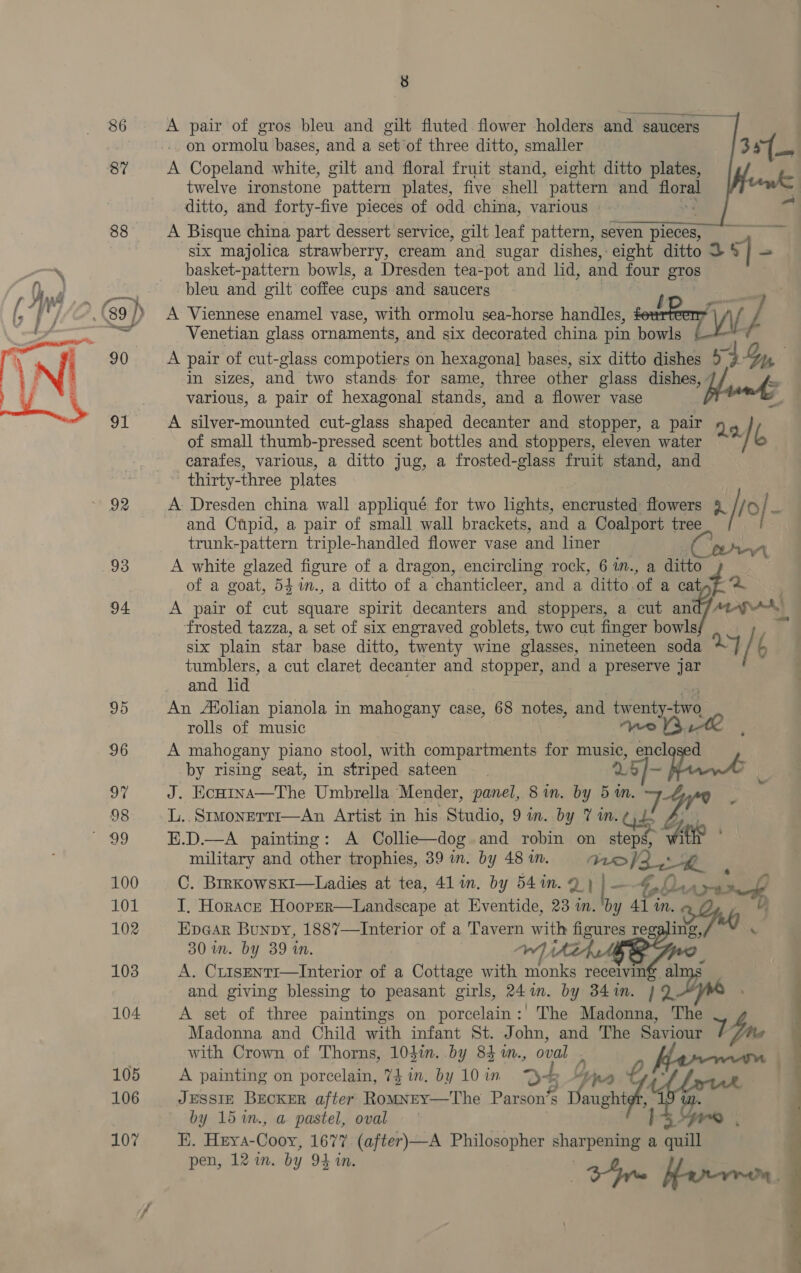  86 87 88 8 A pair of gros bleu and gilt fluted flower holders and saucers on ormolu bases, and a set of three ditto, smaller A Copeland white, gilt and floral fruit stand, eight ditto plates, twelve ironstone ‘pattern plates, five shell pattern and i ditto, and forty-five pieces of odd china, various “ A Bisque china part dessert service, gilt leaf pattern, seven pieces; er six majolica strawberry, cream and sugar dishes, eight ditto D 5] = basket-pattern bowls, a Dresden tea-pot and lid, and four gros bleu and gilt coffee cups and saucers A pair of cut-glass compotiers on hexagonal bases, six ditto dishes 9, 14, in sizes, and two stands for same, three other glass dishes, , &amp; various, a pair of hexagonal stands, and a flower vase A silver-mounted cut-glass shaped decanter and stopper, a pair Ne of small thumb-pressed scent bottles and stoppers, eleven water b carafes, various, a ditto jug, a frosted-glass fruit stand, and thirty-three plates A: Dresden china wall appliqué for two lights, encrusted flowers 9 [ro a and Ctpid, a pair of small wall brackets, and a Coalport tree i trunk-pattern triple-handled flower vase and liner Ce A white glazed figure of a dragon, encircling rock, 6 im., a ditto of a goat, 54 %in., a ditto of a chanticleer, and a ditto of a cat 42 A pair of cut square spirit decanters and stoppers, a cut an Aap rr) frosted tazza, a set of six engraved goblets, two cut finger bowls six plain star base ditto, twenty wine glasses, nineteen soda ~ / i tumblers, a cut claret decanter and stopper, and a preserve jar and lid An Atolian pianola in mahogany case, 68 notes, and iwventyae rolls of music we V3 A mahogany piano stool, with compartments for music, encl d by rising seat, in striped sateen J. Ecutna—The Umbrella Mender, panel, 8 in. by 5 in. mp, L..Srmonerri—An Artist in his Studio, 9 in. by 7 in. Gd E.D.—A painting: A Collie—dog and robin on we oh (P : military and other trophies, 39 in. by 481m. = aef2_, hk . C. BrrkowskI—Ladies at tea, 41 in. by 541m. 2) | - E82 Diarra te I. Horacr Hooper—Landscape at Eventide, 23 in. ‘by 41 in. Epear Bunpy, 1887—Interior of a Tavern with figures reg Be 4 30 in. by 39 in. eS A. CrisENtI—Interior of a Cottage with monks receivin€ al and giving blessing to peasant girls, 24in. by 341n. 19D A set of three paintings on porcelain: The Madonna, ine Madonna and Child with infant St. John, and The yin with Crown of Thorns, 104in. by 83 i., Seay A painting on porcelain, 74 in. by 10 in 5 9 JESSIE BECKER after Romney—The a L : s EArt Uo by 15 %n., a pastel, oval E. Heya- Cooy, 1677 (after)—A Philosopher ieee a th | pen, 12 in. by 94 in. t4re Hrrere A .   —_