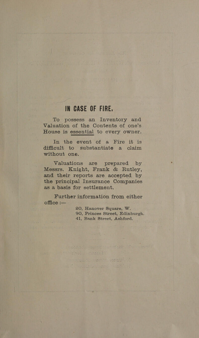 IN CASE OF FIRE, To possess an Inventory and Valuation of the Contents of one’s House is essential to every owner. In the event of a Fire it is difficult to substantiate a claim without one. Valuations are prepared by Messrs. Knight, Frank &amp; Rutley, and their reports are accepted by the principal Insurance Companies as a basis for settlement. Further information from either office :— | 20, Hanover Square, W. ; 90, Princes Street, Edinburgh. 41, Bank Street, Ashford. .