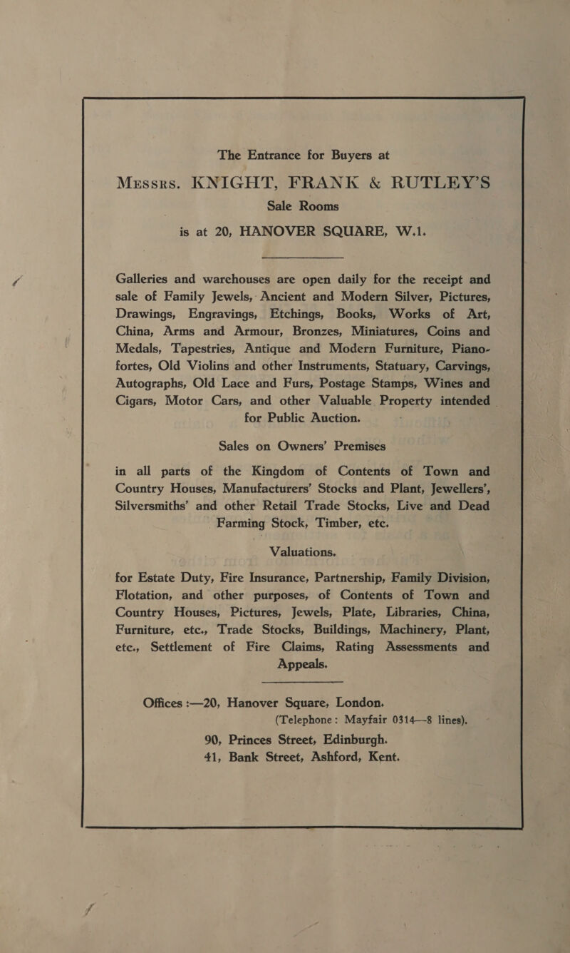 The Entrance for Buyers at Messrs. KNIGHT, FRANK &amp; RUTLEY’S Sale Rooms is at 20, HANOVER SQUARE, W.1. Galleries and warehouses are open daily for the receipt and sale of Family Jewels, Ancient and Modern Silver, Pictures, Drawings, Engravings, Etchings, Books, Works of Art, China, Arms and Armour, Bronzes, Miniatures, Coins and Medals, Tapestries, Antique and Modern Furniture, Piano- fortes, Old Violins and other Instruments, Statuary, Carvings, Autographs, Old Lace and Furs, Postage Stamps, Wines and Cigars, Motor Cars, and other Valuable Property intended | for Public Auction. Sales on Owners’ Premises in all parts of the Kingdom of Contents of Town and Country Houses, Manufacturers’ Stocks and Plant, Jewellers’, Silversmiths’ and other Retail Trade Stocks, Live and Dead - Farming Stock, Timber, etc. , Valuations, for Estate Duty, Fire Insurance, Partnership, Family Division, Flotation, and other purposes, of Contents of Town and Country Houses, Pictures, Jewels, Plate, Libraries, China, Furniture, etc., Trade Stocks, Buildings, Machinery, Plant, etc., Settlement of Fire Claims, Rating Assessments and Appeals. Offices :—20, Hanover Square, London. (Telephone: Mayfair 0314—8 lines). 90, Princes Street, Edinburgh. 41, Bank Street, Ashford, Kent.