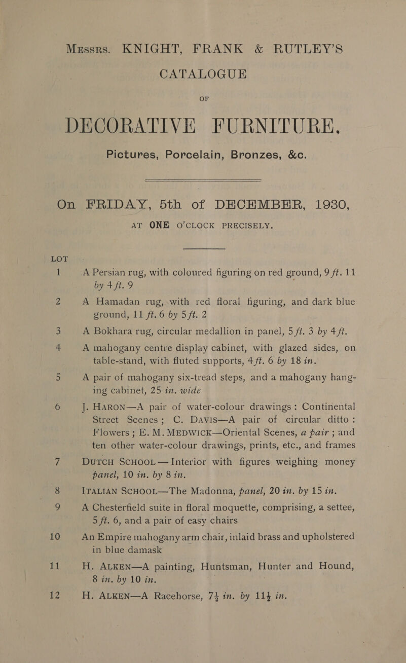Messrs. KNIGHT, FRANK &amp; RUTLEY’S CATALOGUE OF DECORATIVE FURNITURE. Pictures, Porcelain, Bronzes, &amp;c.    On FRIDAY, 5th of DECHMBHR, 1980, AT ONE O'CLOCK PRECISELY. LOT 1 A Persian rug, with coloured figuring on red ground, 9 ff. 11 by 4+ ft. 9 2 A Hamadan rug, with red floral figuring, and dark blue pround.1 bff. by 5 ft. 2 A Bokhara rug, circular medallion in panel, 5 ft. 3 by 4/1. 4 A mahogany centre display cabinet, with glazed sides, on table-stand, with fluted supports, 4 ft. 6 by 18 in. 5 A pair of mahogany six-tread steps, and a mahogany hang- ing cabinet, 25 in. wide 6 J]. HARON—A pair of water-colour drawings : Continental Street Scenes; C. DAvis—A pair of circular ditto: Flowers ; E. M. MEDWick—Oriental Scenes, a pair ; and ten other water-colour drawings, prints, etc., and frames 7 DutTcH ScHOOL — Interior with figures weighing money panel, 10 in. by 8 in. ITALIAN SCHOOL—The Madonna, panel, 20 in. by 15 in. A Chesterfield suite in floral moquette, comprising, a settee, 5 ft. 6, and a pair of easy chairs 10 An Empire mahogany arm chair, inlaid brass and upholstered in blue damask ial H. ALKEN—A painting, Huntsman, Hunter and Hound, 8 in. by 10 in. 1 |
