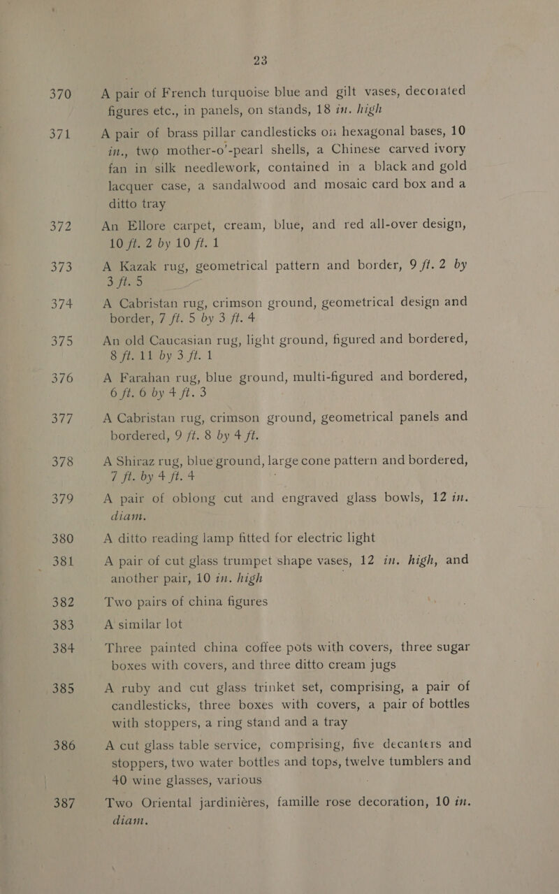 370 Fa 385 386 387 23 A pair of French turquoise blue and gilt vases, decorated figures etc., in panels, on stands, 18 im. high A pair of brass pillar candlesticks oi: hexagonal bases, 10 in., two mother-o’-pear| shells, a Chinese carved ivory fan in silk needlework, contained in a black and gold lacquer case, a sandalwood and mosaic card box and a ditto tray An Ellore carpet, cream, blue, and red all-over design, 102 by 10 ft. 1 A Kazak rug, geometrical pattern and border, 9 ff. 2 by By fore A Cabristan rug, crimson ground, geometrical design and banger? ft. 5\by 3, ft. 4 An old Caucasian rug, light ground, figured and bordered, Seeley 3.71. 1 A Farahan rug, blue ground, multi-figured and bordered, Opeeurey 4.1. 3 A Cabristan rug, crimson ground, geometrical panels and boracred, 9:7t.. 3 by 4 fi. A Shiraz rug, blue ground, large cone pattern and bordered, Pty, + tat A pair of oblong cut and engraved glass bowls, 12 im. diam. A ditto reading lamp fitted for electric light A pair of cut glass trumpet shape vases, 12 in. high, and another pair, 10 in. high Two pairs of china figures A similar lot Three painted china coffee pots with covers, three sugar boxes with covers, and three ditto cream jugs A ruby and cut glass trinket set, comprising, a pair of candlesticks, three boxes with covers, a pair of bottles with stoppers, a ring stand and a tray A cut glass table service, comprising, five decanters and stoppers, two water bottles and tops, twelve tumblers and 40 wine glasses, various Two Oriental jardiniéres, famille rose decoration, 10 im. diam.