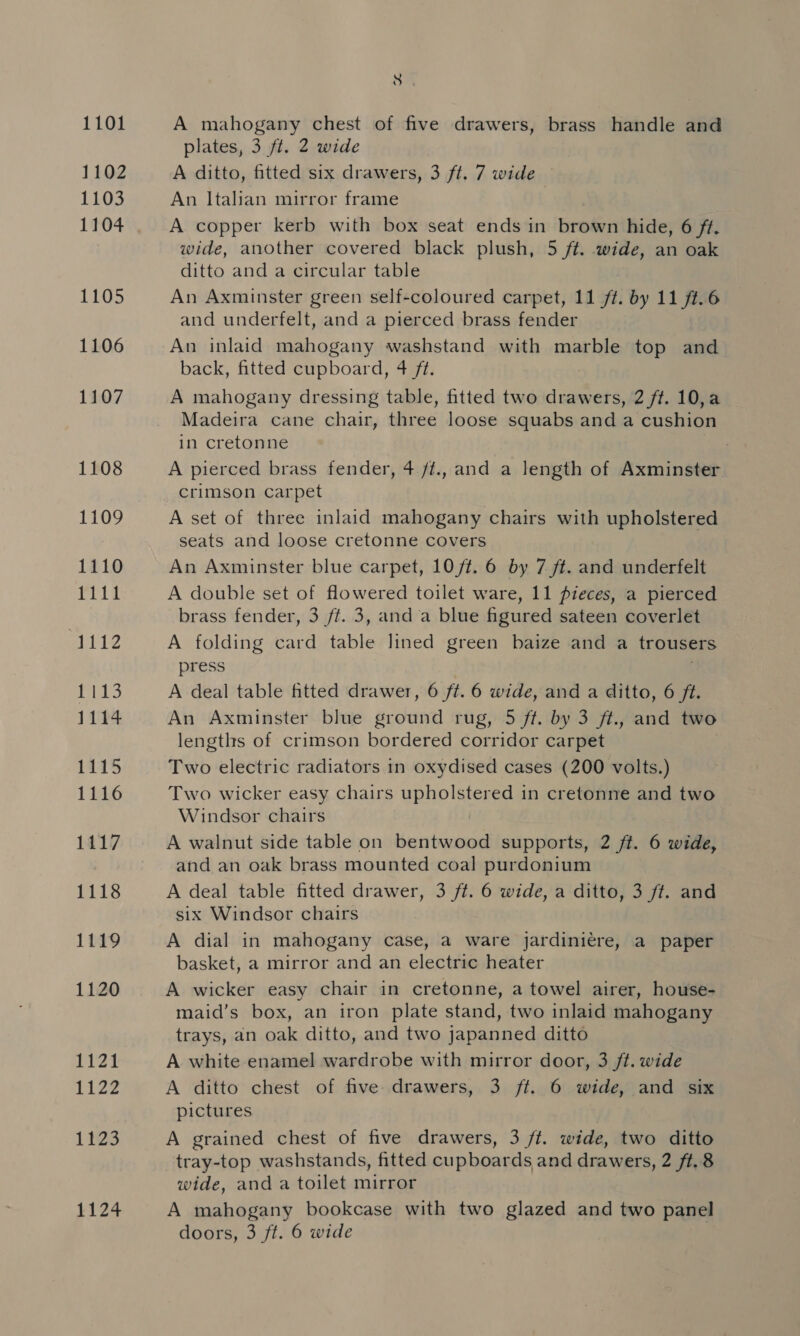 1101 1102 1103 1104 1105 1106 1107 1108 1109 1110 1111 meiie 1113 1114 1115 1116 1117 1118 1119 1120 1121 L122 1225 1124 rs A mahogany chest of five drawers, brass handle and plates, 3 ft. 2 wide A ditto, fitted six drawers, 3 ft. 7 wide An Italian mirror frame A copper kerb with box seat ends in Freie’ hide, 6 ft. wide, another covered black plush, 5 ft. wide, an oak ditto and a circular table An Axminster green self-coloured carpet, 11 ft. by 11 ft.6 and underfelt, and a pierced brass fender An inlaid mahogany washstand with marble top and back, fitted cupboard, 4 ft. A mahogany dressing table, fitted two drawers, 2 ft. 10,a Madeira cane chair, three loose squabs and a cushion in cretonne A pierced brass fender, 4./t., and a length of Axminster crimson carpet A set of three inlaid mahogany chairs with upholstered seats and loose cretonne covers An Axminster blue carpet, 10/¢. 6 by 7 ft. and underfelt A double set of flowered toilet ware, 11 pieces, a pierced brass fender, 3 ft. 3, and a blue figured sateen coverlet A folding card table lined green baize and a trousers press A deal table fitted drawer, 6 ft. 6 wide, and a ditto, 6 ft. An Axminster blue ground rug, 5 ft. by 3 ft., and two lengths of crimson bordered corridor carpet Two electric radiators in oxydised cases (200 volts.) Two wicker easy chairs uno sere in cretonne and two Windsor chairs A walnut side table on bentwood supports, 2 ft. 6 wide, and an oak brass mounted coal purdonium A deal table fitted drawer, 3 ft. 6 wide, a ditto, 3 ft. and six Windsor chairs A dial in mahogany case, a ware jardiniere, a paper basket, a mirror and an electric heater A wicker easy chair in cretonne, a towel airer, house- maid’s box, an iron plate stand, two inlaid mahogany trays, an oak ditto, and two japanned ditto A white enamel wardrobe with mirror door, 3 ft. wide A ditto chest of five: drawers, 3 ft. 6 wide, and six pictures A grained chest of five drawers, 3 /t. wide, two ditto tray-top washstands, fitted cupboards and drawers, 2 ft. 8 wide, and a toilet mirror A mahogany bookcase with two glazed and two panel