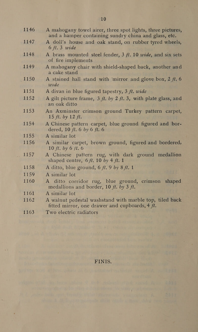 1146 1147 1148 1149 1150 1151 1152 1153 1154 1133 1156 TIS 7 1158 ML LOg 1160 1161 1162 1163 10 A mahogany towel airer, three spot lights, three pictures, and a hamper containing sundry china and glass, etc. A doll’s house and oak stand, on rubber tyred wheels, 6 ft. 3 wide A brass mounted steel fender, 3 ft. 10 wide, and six sets of fire implements A mahogany chair with shield-shaped back, another and a cake stand A stained hall stand with ‘mirror and glove box, 2 ft. 6 wide A divan in blue figured tapestry, 3 ft. wide A gilt picture frame, 3 ft. by 2 ft. 3, with plate glass, and an oak ditto An Axminster crimson ground Turkey pattern carpet, 15 ft. by 12 ft. A Chinese pattern carpet, blue ground figured and bor- dered, 10 ft. 6 by 6 ft. 6 A similar lot | A similar carpet, brown ground, figured and bordered, LOVE SOV.O F190 A Chinese pattern rug, with dark ground medallion shaped centre, 6 ft. 10 by 4 ft. 1 A ditto, blue ground, 6 ft. 9 by 8 ft. 1 A similar lot | A ditto corridor rug, blue ground, crimson shaped medallions and border, 10 ft. by 3 ft. A similar lot Ss A walnut pedestal washstand with marble top, tiled back fitted mirror, one drawer and cupboards, 4 ft. Two electric radiators FINIS.