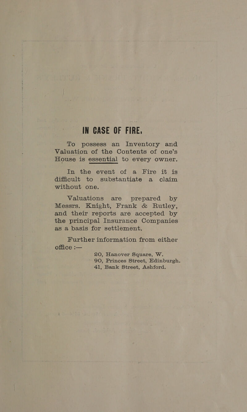 To possess an Inventory and Valuation of the Contents of one’s House is essential to every owner. In the event of a Fire it is difficult to substantiate a claim without one. Valuations are prepared by Messrs. Knight, Frank &amp; Rutley, and their reports are accepted by the principal Insurance Companies as a basis for settlement. Further information from either office :— 20, Hanover Square, W. 90, Princes Street, Edinburgh. 41, Bank Street, Ashford.