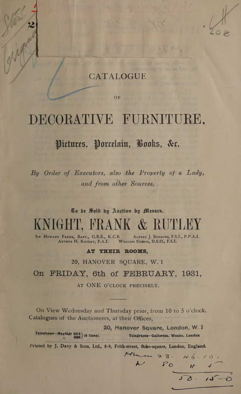  DECORATIVE FURNITURE. Pictures, Porcelain, Books, Xr. By Order of Hxecutors, also the Property of a Lady, and from other Sources. Go be Sold by Auction by SMessrs. KNIGHT, FRANK &amp; RUTLEY Sir Howarp Frank, Bart., G.B.E., K.C.B. | Arrrep J. Burrows, F.S.I., P.P.A.I. , Artuur H. KniGur, F.A.I. Wiru1am Grgson, D.S.O., F.S.I. AT THEIR ROOMS, 20, HANOVER SQUARE, W. 1 On FRIDAY, 6th of FEBRUARY, 19831, AT ONE O'CLOCK PRECISELY. On View Wednesday and Thursday prior, from 10 to 5 o’clock. Catalogues of the Auctioneers, at their Offices, 20, Hanover Square, London, W.1 pelenhene a Mertaiy oe te lines). Telegrams—Galleries, Wesdo, London  Printed by J. Davy &amp; Sons, Ltd., 8-9, Frith-street, Soho-square, London, England. Oita 2S. Pee. FOr hk’ 5° oO a of pe JOO. * pels Gee