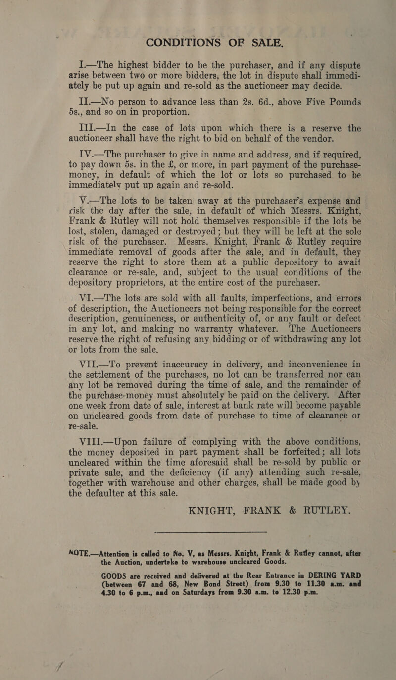 CONDITIONS OF SALE. I.—The highest bidder to be the purchaser, and if any dispute arise between two or more bidders, the lot in dispute shall immedi- ately be put up again and re-sold as the auctioneer may decide. II.—No person to. advance less than 2s. 6d., above Five Pounds | 5s., and so on in proportion. IIIJ.—In the case of lots upon which there is a reserve the auctioneer shall have the right to bid on behalf of the vendor. IV.—The purchaser to give in name and address, and if required, to pay down 5s. in the £, or more, in part payment of the purchase- money, in default of which the lot or lots so purchased to be immediately put up again and re-sold. V.—tThe lots to be taken away at the purchaser’s expense and risk the day after the sale, in default’ of which Messrs. Knight, Frank &amp; Rutley will not hold themselves responsible if the lots be lost, stolen, damaged or destroyed; but they will be left at the sole risk of the purchaser. Messrs. Knight, Frank &amp; Rutley require immediate removal of goods after the sale, and in default, they reserve the right to store them at a public depository to await clearance or re-sale, and, subject to the usual conditions of the depository proprietors, at the entire cost of the purchaser. ViI.—tThe lots are sold with all faults, imperfections, and errors of description, the Auctioneers not being responsible for the correct description, genuineness, or authenticity of, or any fault or defect in any lot, and making no warranty whatever. ‘The Auctioneers reserve the right of refusing any bidding or of ‘witht any lot or lots from the sale. VII.—To prevent inaccuracy in delivery, and inconvenience in the settlement of the purchases, no lot can be transferred nor can any lot be removed during the time of sale, and the remainder of the purchase-money must absolutely be paid on the delivery. After one week from date of sale, interest at bank rate will become payable on uncleared goods from date of purchase to time of clearance or re-sale. VIII.—Upon failure of complying with the above conditions, the money deposited in part payment shall be forfeited; all lots uncleared within the time aforesaid shall be re-sold by public or private sale, and the deficiency (if any) attending such re-sale, together with warehouse and other charges, shall be made good by the defaulter at this sale. KNIGHT, FRANK &amp; RUTLEY. NOTE.—Attention is called to No. V, as Messrs. Knight, Frank &amp; Rutley cannot, after the Auction, undertake to warehouse uncleared Goods. GOODS are received and delivered at the Rear Entrance in DERING YARD (between 67 and 68, New Bond Street) from 9.30 to 11.30 a.m. and