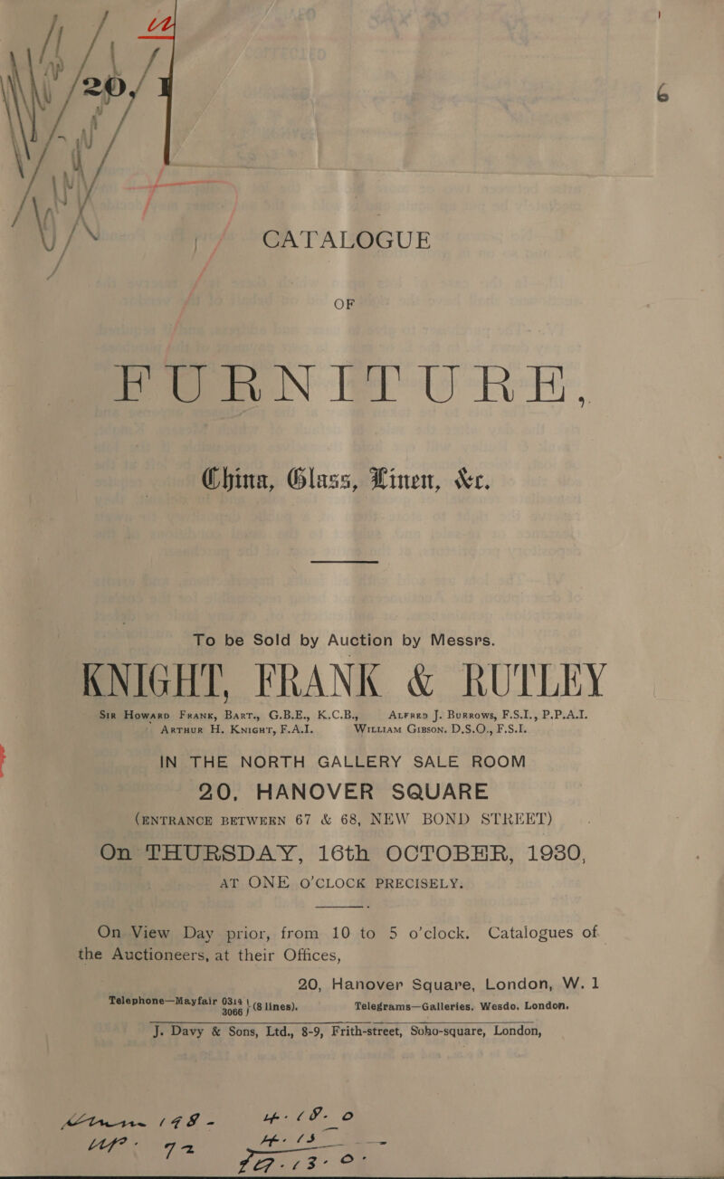    iG uf ‘ 4 Jj site earl : ow ‘ roe GATALOGUE OF FURNITURE. China, Glass, Linen, “Kc. To be Sold by Auction by Messrs. KNIGHT, FRANK &amp; RUTLEY Sir Howarp Frank, Bart., G.B.E., K.C.B., AtFrep J. Burrows, F.S.I., P.P.A.I. ' Arruur H. Kniourt, F.A.I. Witiiam Giason. D.S.O., F.S.I. IN THE NORTH GALLERY SALE ROOM 20, HANOVER SQUARE (ENTRANCE BETWEEN 67 &amp; 68, NEW BOND STREET) On THURSDAY, 16th OCTOBER, 1980, AT ONE O’CLOCK PRECISELY.  On View Day prior, from 10 to 5 o’clock. Catalogues of the Auctioneers, at their Offices, 20, Hanover Square, London, W. 1 Telephone—Mayfair 0314 \ (s tines), Telegrams—Galleries, Wesdo, London. 3066 J J. Davy &amp; Sons, Ltd., 8-9, Frith-street, Soho-square, London,  Mtn. (78 - ue (8- O tly’: Ss pears ae eyes oe