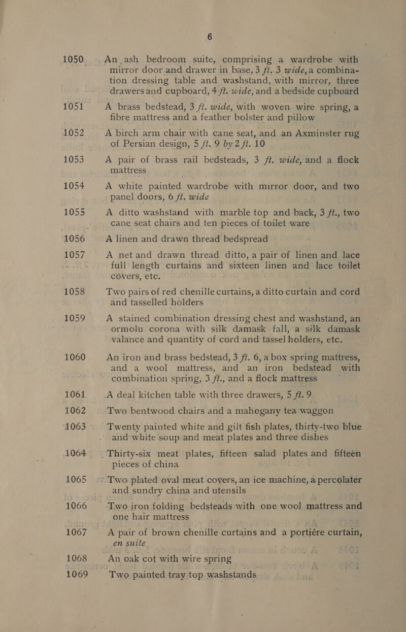 1054 1055 1058 1060 1061 1062 1063 1065 1068 1069 6 mirror door.and drawer in base, 3 ft..3 wide,a combina- tion dressing table and washstand, with mirror, three drawers and cupboard, 4-ft. wide, and a bedside cupboard A brass bedstead, 3 ft. wide, with woven. wire spring, a fibre mattress and a feather bolster and pillow A birch arm chair with cane seat, and an Axminster rug of Persian design, 5 ft. 9 by 2 ft. 10 A pair of brass rail bedsteads, 3 ft. wide, and a flock mattress A white painted wardrobe with mirror door, and two panel doors, 6 fi. wide A ditto washstand with marble ie and bniéle: 3 ft., two cane seat chairs and ten pieces of toilet ware A linen and drawn thread bedspread A netand drawn thread ditto, a pair of linen and lace full length curtains and sixteen linen and lace toilet covers, etc. Two pairs of red chenille curtains, a ditto curtain and cord and tasselled holders A stained combination dressing eye and washstand, an ormolu. corona with silk damask fall, a silk damask valance and quantity of cord and tassel holders, eld; An iron and brass bedstead, 3 ft. 6, a box spring mattress, and a wool mattress, and an iron. bedstead with combination spring, 3. ft., and a flock mattress A deal kitchen table with three drawers, 5 ft 9 Two bentwood chairs and a mahogany tea waggon Twenty painted white and gilt fish plates, thirty-two blue -and' white soup.and meat plates and three dishes pieces of china and sundry china and utensils _ one hair mattress en suite.
