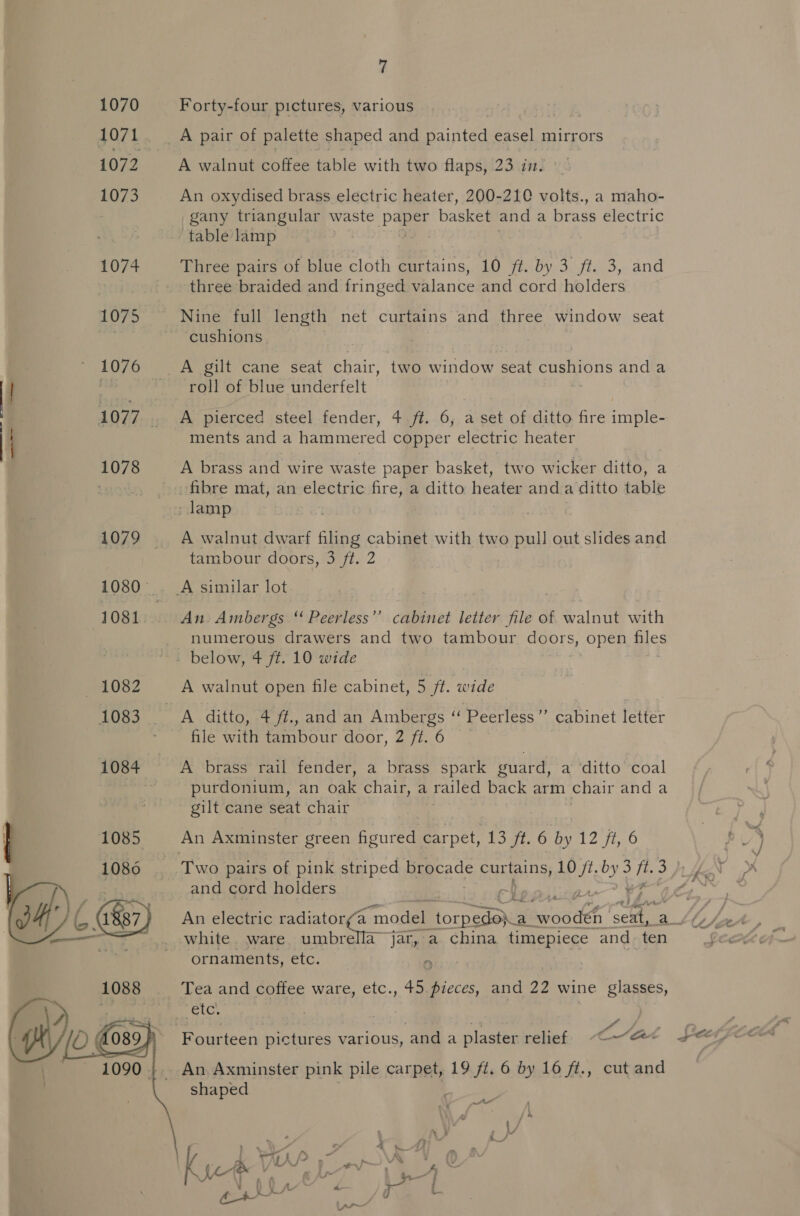   7 Forty-four pictures, various | A pair of palette shaped and painted easel mirrors A walnut coffee table with two flaps, 23 in. An oxydised brass electric heater, 200-210 volts., a maho- _gany triangular waste paper basket and a brass electric table lamp =~ Three pairs of blue cloth eurtains, 10 #2. by 3. fis 3, and three braided and fringed valance and cord holders Nine full length net curtains and three window seat cushions A gilt cane seat chair, two window seat cushions and a roll of blue underfelt 43 A pierced steel fender, 4 ff. 6, a set of ditto fire imple- ments and a hammered copper electric heater A brass and wire waste paper basket, two wicker ditto, a A walnut dwarf filing cabinet with two pull out slides and tambour doors, 3 ft. 2 numerous drawers and two tambour aor s, open ales A walnut open file cabinet, 5 ft. wide file with tambour door, 2 ft. 6 A brass rail fender, a brass spark guard, a ‘ditto coal purdonium, an oak chair, a railed back arm chair and a gilt cane seat chair Two pairs of pink striped brocade oa ga ak (ie 3 ie 3 and cord holders } white ware umbrella jar, a china timepiece and ten ornaments, etc. 9 Tea and coffee ware, etc., 45. pieces, and 22 wine glasses, £ Fourteen pictures various, and a plaster relief ~&lt;(~“@*« shaped ett ek ae ; :