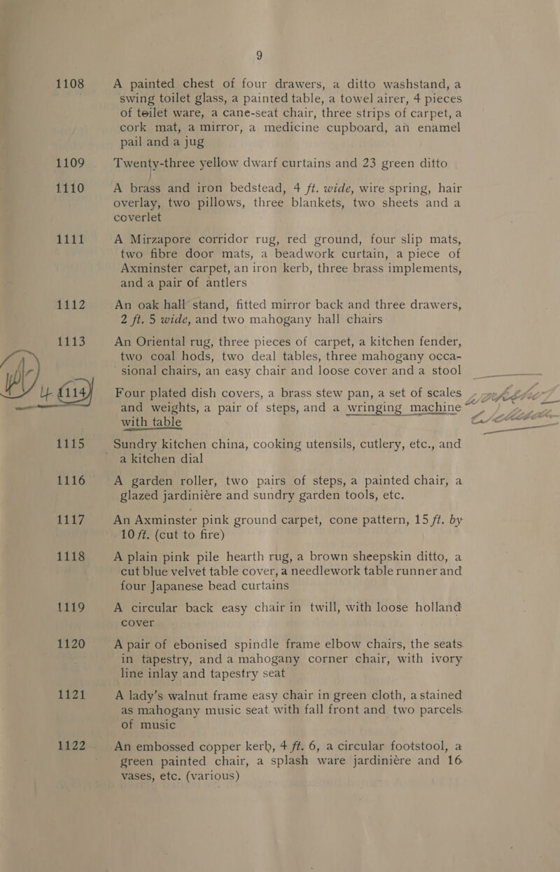 1108 1110 EET 1112  1119 1120 1121 Li22 9 A painted chest of four drawers, a ditto washstand, a swing toilet glass, a painted table, a towel airer, 4 pieces of teilet ware, a cane-seat chair, three strips of carpet, a cork mat, a mirror, a medicine cupboard, an enamel pail and a jug Twenty-three yellow dwarf curtains and 23 green ditto A brass and iron bedstead, 4 ft. wide, wire spring, hair overlay, two pillows, three blankets, two sheets and a coverlet A Mirzapore corridor rug, red ground, four slip mats, two fibre door mats, a beadwork curtain, a piece of Axminster carpet, an iron kerb, three brass implements, and a pair of antlers An oak hall stand, fitted mirror back and three drawers, 2 ft. 5 wide, and two mahogany hall chairs An Oriental rug, three pieces of carpet, a kitchen fender, two coal hods, two deal tables, three mahogany occa- sional chairs, an easy chair and loose cover and a stool Four plated dish covers, a brass stew pan, a set of scales with table Sundry kitchen china, cooking utensils, cutlery, etc., and a kitchen dial A garden roller, two pairs of steps, a painted chair, a glazed jardiniére and sundry garden tools, etc. An Axminster pink ground carpet, cone pattern, 15 ft. by 10 7f. (cut to fire) A plain pink pile hearth rug, a brown sheepskin ditto, a cut blue velvet table cover, a needlework table runner and four Japanese bead curtains A circular back easy chair in twill, with loose holland cover A pair of ebonised spindle frame elbow chairs, the seats. in tapestry, and a mahogany corner chair, with ivory line inlay and tapestry seat A lady’s walnut frame easy chair in green cloth, astained as mahogany music seat with fall front and two parcels of music An embossed copper kerb, 4 ft. 6, a circular footstool, a green painted chair, a splash ware jardiniere and 16 vases, etc. (various)