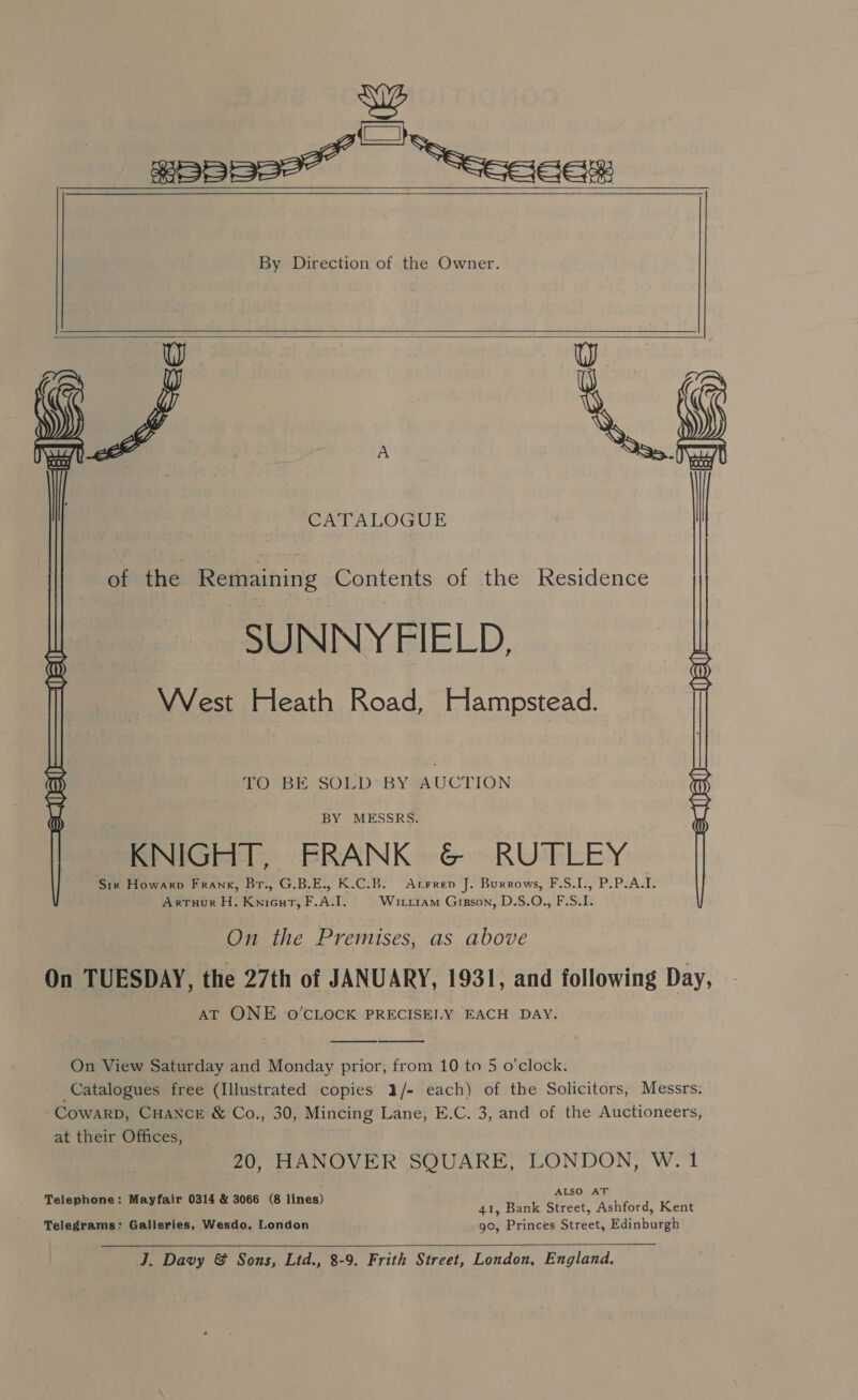 ie eS gepeee” “seceas By Direction of the Owner. a ( A CATALOGUE |       of the Ragminins Contents of the Residence SUNNY FIELD, AES Heath Road, PlAMpseR: BY MESSRS. KNIGHT, FRANK &amp; RUTLEY Six Howarp Frank, Br., G.B.E., K.C.B. Arrrep J. Burrows, F.S.I., P.P.A.I. ArTHuR H. kein ty FAI, WituiaM Gisson, D.S.O., F.S. I.  DOPBENSOLD BYGAUCTION : On the Premises, as above On TUESDAY, the 27th of JANUARY, 1931, and following Day, AT ONE O'CLOCK PRECISELY EACH DAY.   On View Saturday and Monday prior, from 10 to 5 o'clock. Catalogues free (Illustrated copies 1/- each) of the Solicitors, Messrs. CowarD, CHANCE &amp; Co., 30, Mincing Lane, E.C. 3, and of the Auctioneers, at their Offices, 20, HANOVER SQUARE, LONDON, W. 1 Telephone: Mayfair 0314 &amp; 3066 (8 lines) patatkts 41, Bank Street, Ashford, Kent Telegrams: Galleries, Wesdo, London go, Princes Street, Edinburgh  J. Davy &amp; Sons, Ltd., 8-9. Frith Street, London, England.