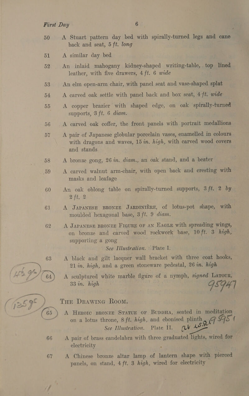 50 51 52 53 54 BB D6 57 58 9 60 61 62 63 A Stuart pattern day bed with spirally-turned ies and cane back and seat, 5 ft. long A similar day bed An inlaid mahogany kidney-shaped writing-table, top lined leather, with five drawers, 4 ft. 6 wide An elm open-arm chair, with panel seat and vase-shaped splat A carved oak settle with panel back and box seat, 4 ft. wide A copper brazier with shaped edge, on oak spirally-turned supports, 3 ft. 6 diam. A carved oak coffer, the front panels with portrait medallions A pair of Japanese globular porcelain vases, enamelled in colours with dragons and waves, 15 in. high, with carved wood covers and stands A bronze gong, 26 in. diam., an oak stand, and a beater A carved walnut arm-chair, with open back and cresting with masks and leafage An oak oblong table on Bias. cama supports, 3 ft. 2 by 2 ft. 2 A JAPANESE BRONZE JARDINIERE, of lotus-pot shape, with moulded hexagonal base, 3 ft. 9 diam. A JAPANESE BRONZE Figure OF AN EAGLE with spreading wings, on bronze and carved wood rockwork base, 10 ft. 3 hagh, supporting a gong ; See Iilustr alion. ‘Plate 2 A black and gilt lacquer wall bracket with three coat hooks, 21 in. high, and a green stoneware pedestal, 26 in. high 83 in. high ~ - : ca A Heroic spronze Sratuz or BuppHa, seated in meditation on a lotus throne, 8 ft. high, and ebonised plinth meget 9s f See Illustration. Plate Il. ay As A pair of brass candelabra with three graduated lights, wired for electricity A Chinese bronze altar lamp of lantern shape with pierced panels, on stand, 4 ft. 3 high, wired for electricity