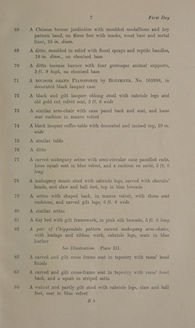 68 69 70 71 72 73 74 7d 76 att 78 re 80 81 82 83 $3 85 7 First Day A Chinese bronze jardinicere with moulded medallions and key pattern band, on three feet with masks, wood base and metal liner, 25 in. diam. A ditto, moulded in relief with floral sprays and reptile handles, 18 in. diam., on ebonised base A ditto incense burner with four grotesque animal supports, 3 ft. 9 high, on ebonised base A BOUDOIR GRAND PIANOFORTE by BLUTHNER, No. 105988, in decorated black lacquer case A black and gilt lacquer oblong stool with cabriole legs and old gold cut velvet seat, 3 ft. 6 wide A similar arm-chair with cane panel back and seat, and loose seat cushion in mauve velvet A black lacquer coffee-table with decorated and incised top, 19 in. wide A similar table _ A ditto A carved mahogany settee with semi-circular cane panelled ends, loose squab seat in blue velvet, and a cushion en suite, 5 ft. 6 long A mahogany music stool with cabriole legs, carved with cherubs’ heads, and claw and ball feet, top in blue brocade A settee with shaped back, in mauve velvet, with three seat cushions, and carved gilt legs, 6 ft. 6 wide A similar settee A day bed with gilt framework, in pink silk brocade, 5 ft. 6 long . A par of Chippendale pattern carved mahogany arm-chaus, with leafage and ribbon work, cabriole legs, seats in blue leather See Illustration. Plate III. A carved and gilt cross frame seat in tapestry with rams’ head finials A carved and gilt cross-frame seat in tapestry with rams’ head back, and a squab in striped satin A walnut and partly gilt stool with cabriole legs, claw and ball feet, seat in blue velvet Bo
