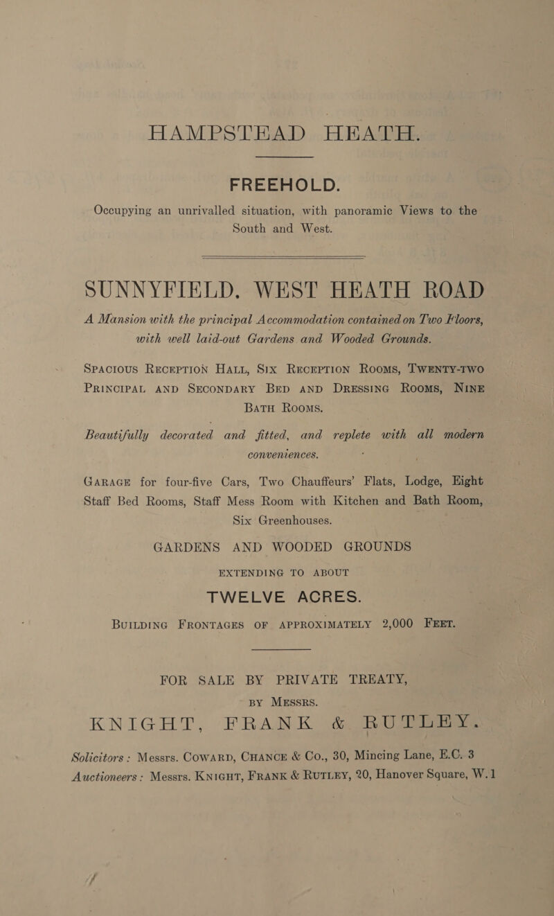 HAMPSTEAD HEATH. FREEHOLD. Occupying an unrivalled situation, with panoramic Views to the South and West. SUNNYFIELD, WEST HEATH ROAD A Mansion with the principal Accommodation contained on Two Floors, with well laid-out Gardens and Wooded Grounds. SPACIOUS RECEPTION HALL, S1x RercrpTion Rooms, TWENTY-TWO PRINCIPAL AND SECONDARY BED AND DRESSING Rooms, NINE BatTH Rooms. Beautifully decorated and fitted, and replete with all modern conveniences. GARAGE for four-five Cars, Two Chauffeurs’ Flats, Lodge, Hight Staff Bed Rooms, Staff Mess Room with Kitchen and Bath Room, Six Greenhouses. GARDENS AND WOODED GROUNDS EXTENDING TO ABOUT TWELVE ACRES. BuILDING FRONTAGES OF APPROXIMATELY 2,000 FEET. FOR SALE BY PRIVATE TREATY, BY MESSRS. KNIGHT, FRANK & BU Pie Solicitors : Messrs. COWARD, CHANCE & Co., 30, Mincing Lane, E.C. 3 Auctioneers: Messrs. KNIGHT, FRANK & RUTLEY, 20, Hanover Square, W.1