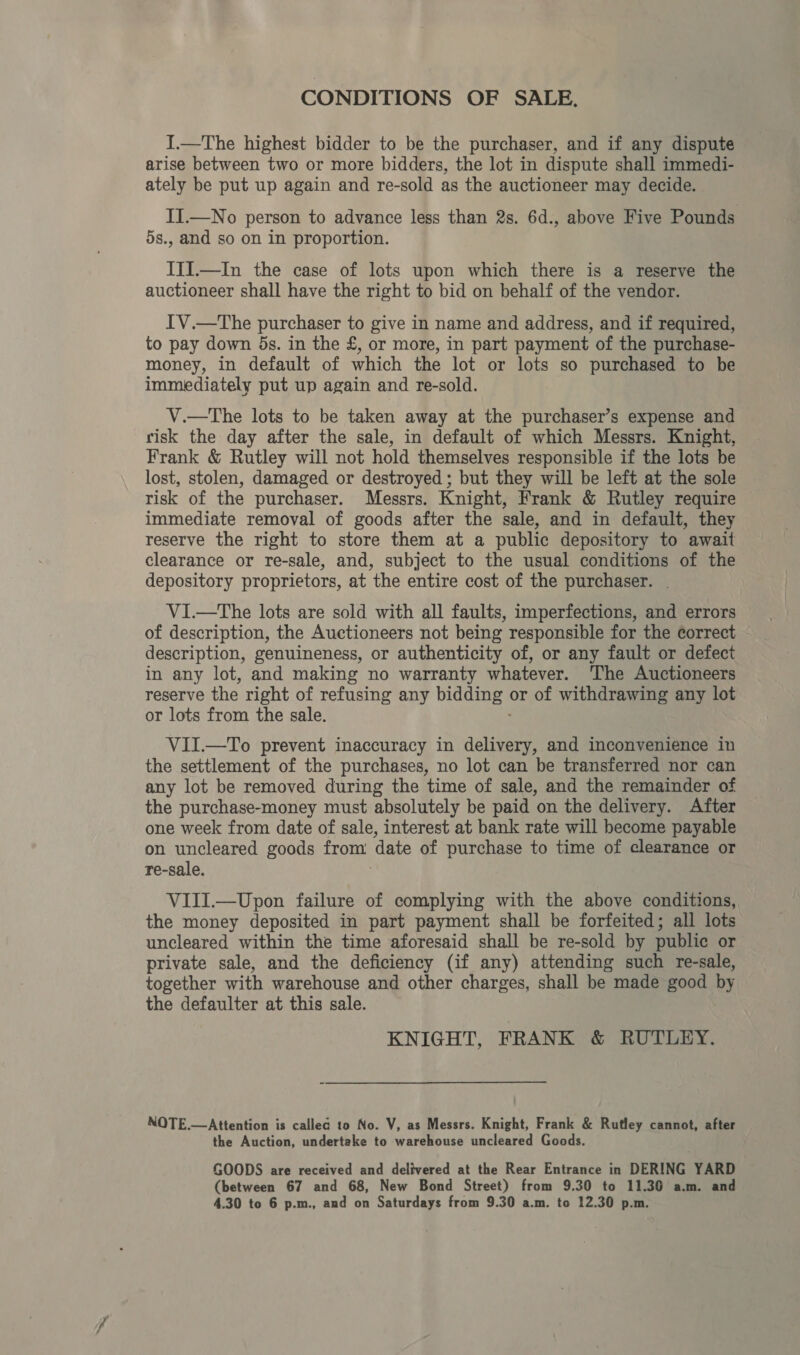 CONDITIONS OF SALE. I.—The highest bidder to be the purchaser, and if any dispute arise between two or more bidders, the lot in dispute shall immedi- ately be put up again and re-sold as the auctioneer may decide. II—No person to advance less than 2s. 6d., above Five Pounds 5s., and so on in proportion. III.—In the case of lots upon which there is a reserve the auctioneer shall have the right to bid on behalf of the vendor. IV.—The purchaser to give in name and address, and if required, to pay down ds. in the £, or more, in part payment of the purchase- money, in default of which the lot or lots so purchased to be immediately put up again and re-sold. V.—The lots to be taken away at the purchaser’s expense and risk the day after the sale, in default of which Messrs. Knight, Frank &amp; Rutley will not hold themselves responsible if the lots be lost, stolen, damaged or destroyed ; but they will be left at the sole risk of the purchaser. Messrs. Knight, Frank &amp; Rutley require immediate removal of goods after the sale, and in default, they reserve the right to store them at a public depository to await clearance or re-sale, and, subject to the usual conditions of the depository proprietors, at the entire cost of the purchaser. VI.—The lots are sold with all faults, imperfections, and errors of description, the Auctioneers not being responsible for the correct description, genuineness, or authenticity of, or any fault or defect in any lot, and making no warranty whatever. The Auctioneers reserve the right of refusing any pee or of withdrawing any lot or lots from the sale. VII.—To prevent inaccuracy in delivery, and inconvenience in the settlement of the purchases, no lot can be transferred nor can any lot be removed during the time of sale, and the remainder of the purchase-money must absolutely be paid on the delivery. After one week from date of sale, interest at bank rate will become payable on uncleared goods from date of purchase to time of clearance or re-sale. VIII.—Upon failure of complying with the above conditions, the money deposited in part payment shall be forfeited; all lots uncleared within the time aforesaid shall be re-sold by public or private sale, and the deficiency (if any) attending such re-sale, together with warehouse and other charges, shall be made good by the defaulter at this sale. KNIGHT, FRANK &amp; RUTLEY. NOTE.—Attention is callea to No. V, as Messrs. Knight, Frank &amp; Rutley cannot, after the Auction, undertake to warehouse uncleared Goods. GOODS are received and delivered at the Rear Entrance in DERING YARD (between 67 and 68, New Bond Street) from 9.30 to 11.36 a.m. and 4.30 to 6 p.m., and on Saturdays from 9.30 a.m. to 12.30 p.m.