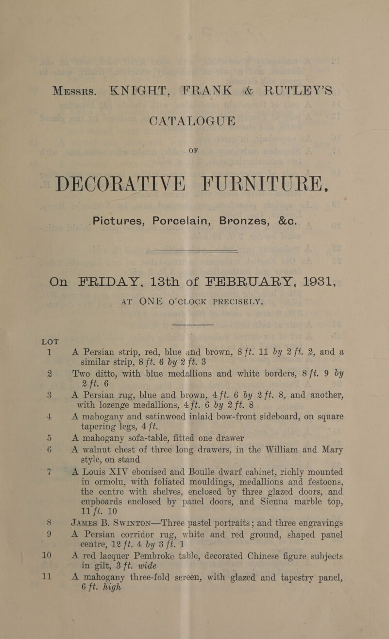 CATALOGUE OF Pictures, Porcelain, Bronzes, &amp;c.   LOT 10 11 AT ONE..O’CLOGK PRECISELY: A Persian strip, red, blue and brown, 8 ft. 11 by 2%. 2, and a similar strip, 8 ft. 6 by 2 ft. 3 Two ditto, with blue medallions and white borders, 8 ft. 9 by 2 ft. 6 A Persian rug, blue and brown, 4ft. 6 by 2 ft. 8, and another, with lozenge medallions, 4ft. 6 by 2ft. 8 A mahogany and satinwood inlaid bow-front sideboard, on square tapering legs, 4 ft. . A mahogany sofa-table, fitted one drawer A walnut chest of three long drawers, in the Wiliam and Mary style, on stand A Louis XIV ebonised and Boulle dwarf cabinet, richly mounted in ormolu, with foliated mouldings, medallions and festoons, the centre with shelves, enclosed by three glazed doors, and cupboards enclosed by panel doors, and Sienna marble top, pez. 10 JAMES B. Swinton—Three pastel portraits; and three engravings A Persian corridor rug, white and red ground, shaped panel centre, 12 ft. 4 by 3 ft. 1 A red lacquer Pembroke table, decorated Chinese figure subjects in gilt, 3 ft. wide : A mahogany three-fold screen, with glazed and tapestry panel,