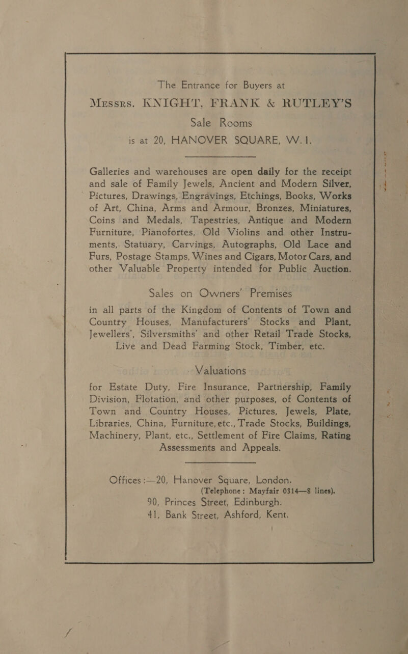   The Entrance for Buyers at Messrs. KNIGHT, FRANK &amp; RUTLEY’S Sale Rooms and sale of Family Jewels, Ancient and Modern Silver, ' Pictures, Drawings, Engravings, Etchings, Books, Works of Art, China, Arms and Armour, Bronzes, Miniatures, Coins and Medals, Tapestries, Antique and Modern Furniture, Pianofortes, Old Violins and other Instru- ments, Statuary, Carvings, Autographs, Old Lace and Furs, Postage Stamps, Wines and Cigars, Motor Cars, and Sales on Owners’ Premises in all parts of the Kingdom of Contents of Town and Country Houses, Manufacturers’ Stocks and Plant, Jewellers’, Silversmiths’ and other Retail Trade Stocks, - Live and Dead Farming Stock, Timber, ete. . Valuations for Estate Duty, Fire Insurance, Partnership, Family Division, Flotation, and other purposes, of Contents of Town and Country Houses, Pictures, Jewels, Plate, Libraries, China, Furniture,etc., Trade Stocks, Buildings, Machinery, Plant, etc., Settlement of Fire Claims, Rating Assessments and Appeals. Offices :—20, Hanover Square, London. (Telephone: Mayfair 0314—8 lines). 90, Princes Street, Edinburgh. 41, Bank Street, Ashford, Kent.  ete pene nesta rae