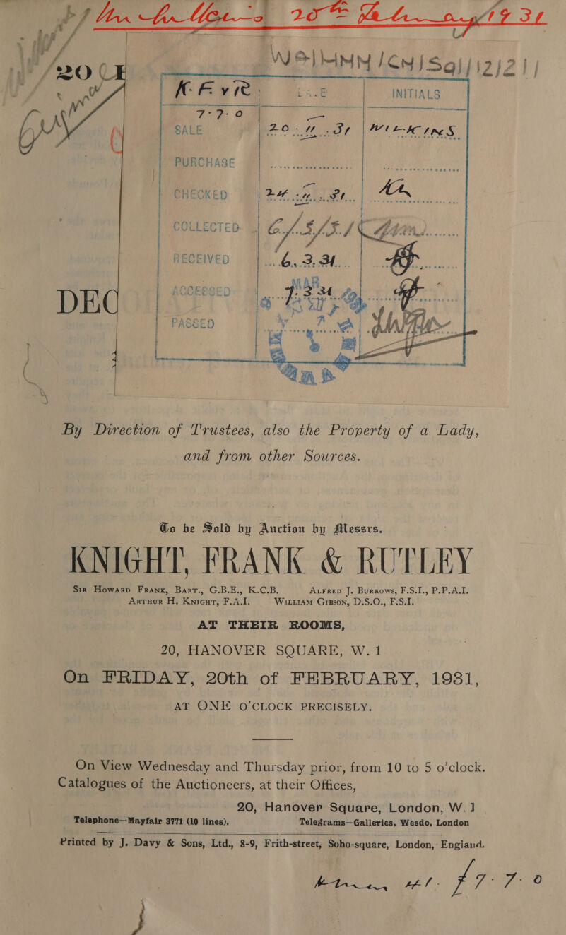     WUL-IC IRE S By Direction of Trustees, also the Property of a Lady, and from other Sources. Go be Sold by Auction by Messrs. KNIGHT, FRANK &amp; RUTLEY Sir Howarp Frank, Bart., G.B.E., K.C.B. Atrrep J. Burrows, F.S.I., P.P.A.I. Arruur H. Knieurt, F.A.I. Wit11am Gipson, D.S.O., F.S.I. AT THEIR ROOMS, 20, HANOVER SQUARE, W. 1 On FRIDAY, 20th of FEBRUARY, 1931, AT ONE O’CLOCK PRECISELY. On View Wednesday and Thursday prior, from 10 to 5 o’clock. Catalogues of the Auctioneers, at their Offices, 20, Hanover Square, London, W.] : Telephone—Mayfair 3771 (10 lines). Telegrams—Galleries, Wesdo, London   Printed by J. Davy &amp; Sons, Ltd., 8-9, Frith-street, Soho-square, London, England. J }) &amp; SOG oe p77