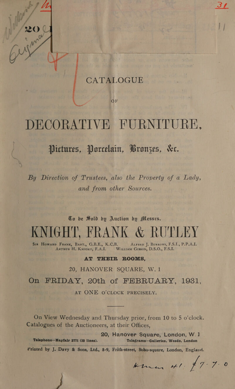  CATALOGUE DECORATIVE FURNITURE, Pictures, Porcelain, Bronzes, Ke. By Direction of Trustees, also the Property of a Lady, and from other Sources. @o be Sold by Auction by Messrs. KNIGHT, FRANK &amp; RUTLEY Sir Howarp Frank, Bart., G.B.E., K.C.B. Atrrep J. Burrows, F.S.I., P.P.A.I. Arruur H. Knieurt, F.A.I. Witi1am Gipson, D.S.O., F.S.I. AT THEIR ROOMS, 20, HANOVER SQUARE, W. 1 On FRIDAY, 20th of FEBRUARY, 1981, AT ONE O’CLOCK PRECISELY. On View Wednesday and Thursday prior, from 10 to 5 o'clock. Catalogues of the Auctioneers, at their Offices, 20, Hanover Square, London, W. ] Telephone—Mayfair 3771 (10 lines). Telegrams—Galleries, Wesdo, London  Printed by J. Davy &amp; Sons, Ltd., 8-9, Frith-street, Soho-syuare, London, England. 1) SA) ae p77