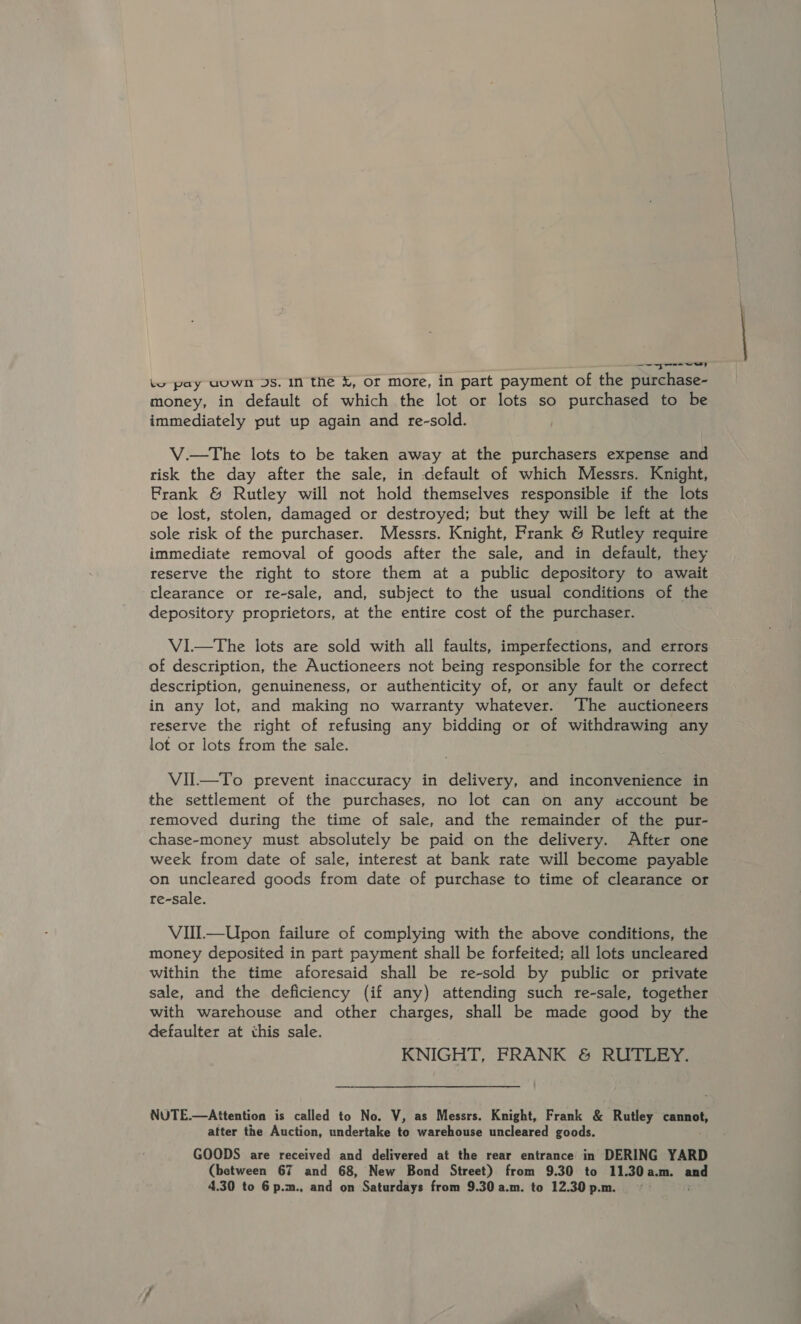 re wey lo pay uuwn Js. In the k, or more, in part payment of the purchase- money, in default of which the lot or lots so purchased to be immediately put up again and re-sold. V.—The lots to be taken away at the purchasers expense and risk the day after the sale, in default of which Messrs. Knight, Frank &amp; Rutley will not hold themselves responsible if the lots pe lost, stolen, damaged or destroyed; but they will be left at the sole risk of the purchaser. Messrs. Knight, Frank &amp; Rutley require immediate removal of goods after the sale, and in default, they reserve the right to store them at a public depository to await clearance or re-sale, and, subject to the usual conditions of the depository proprietors, at the entire cost of the purchaser. Vi—The lots are sold with all faults, imperfections, and errors of description, the Auctioneers not being responsible for the correct description, genuineness, or authenticity of, or any fault or defect in any lot, and making no warranty whatever. The auctioneers reserve the right of refusing any bidding or of withdrawing any lot or lots from the sale. VIIl—To prevent inaccuracy in delivery, and inconvenience in the settlement of the purchases, no lot can on any account be removed during the time of sale, and the remainder of the pur- chase-money must absolutely be paid on the delivery. After one week from date of sale, interest at bank rate will become payable on uncleared goods from date of purchase to time of clearance or re-sale. VIll—Upon failure of complying with the above conditions, the money deposited in part payment shall be forfeited; all lots uncleared within the time aforesaid shall be re-sold by public or private sale, and the deficiency (if any) attending such re-sale, together with warehouse and other charges, shall be made good by the defaulter at this sale. KNIGHT, FRANK &amp; RUTLEY. NUTE.—Attention is called to No. V, as Messrs. Knight, Frank &amp; Rutley Pamnuhe after the Auction, undertake to warehouse uncleared goods. GOODS are received and delivered at the rear entrance in DERING YARD (between 67 and 68, New Bond Street) from 9.30 to 11.30 a.m. ane