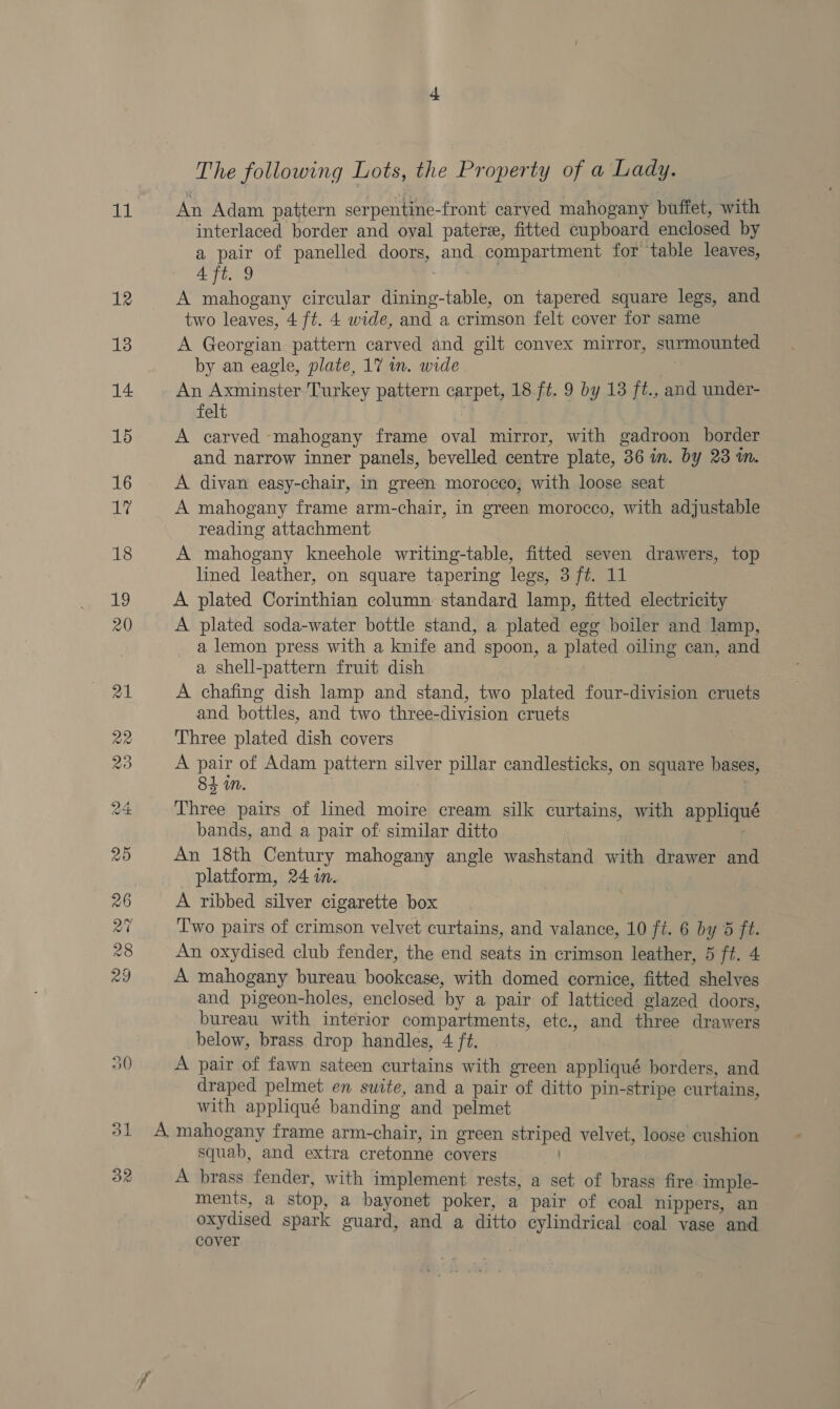 it The following Lots, the Property of a Lady. An Adam pattern serpentine-front carved mahogany buffet, with interlaced border and oval pater, fitted cupboard enclosed by a pair of panelled doors, and compartment for table leaves, Aft. 9 Galeties - A mahogany circular dining-table, on tapered square legs, and two leaves, 4 ft. 4 wide, and a crimson felt cover for same A Georgian pattern carved and gilt convex mirror, surmounted by an eagle, plate, 17 in. wide An Axminster Turkey pattern carpet, 18 ft. 9 by 13 ft., and under- felt A carved ‘mahogany frame oval mirror, with gadroon border and narrow inner panels, bevelled centre plate, 36 im. by 23 in. A divan easy-chair, in green morocco, with loose seat A mahogany frame arm-chair, in green morocco, with adjustable reading attachment A mahogany kneehole writing-table, fitted seven drawers, top lined leather, on square tapering legs, 3 ft. 11 A plated Corinthian column standard lamp, fitted electricity A plated soda-water bottle stand, a plated egg boiler and lamp, a lemon press with a knife and spoon, a plated oiling can, and a shell-pattern fruit dish : A chafing dish lamp and stand, two plated four-division cruets and bottles, and two three-division cruets Three plated dish covers | , A pair of Adam pattern silver pillar candlesticks, on square bases, 84 i. Three pairs of lined moire cream silk curtains, with appliqué bands, and a pair of similar ditto An 18th Century mahogany angle washstand with drawer and platform, 24 in. A ribbed silver cigarette box Two pairs of crimson velvet curtains, and valance, 10 ft. 6 by 5 ft. An oxydised club fender, the end seats in crimson leather, 5 ft. 4 A mahogany bureau bookcase, with domed cornice, fitted shelves and pigeon-holes, enclosed by a pair of latticed glazed doors, bureau with interior compartments, etc., and three drawers below, brass drop handles, 4 f¢. A pair of fawn sateen curtains with green appliqué borders, and draped pelmet en suite, and a pair of ditto pin-stripe curtains with appliqué banding and pelmet ? squab, and extra cretonne covers A brass fender, with implement rests, a set of brass fire imple- ments, a stop, a bayonet poker, a pair of coal nippers, an oxydised spark guard, and a ditto cylindrical coal vase and cover :