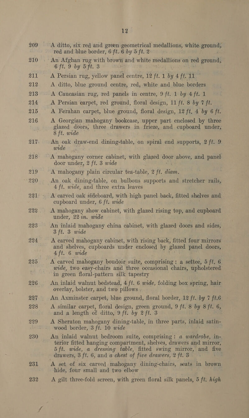 220 22 228 230 231 12 A ditto, six red and green geometrical medallions, white. eke red and blue border, 6 ft..6 by 5 ft. 2° An aoa rug with brown and white rect eel ETOnS on oe ground, 6 ft. 9 by 5 ft. 3 A Persian rug, yellow panel centre, 12 ft 1 by 4 ft. 41 A ditto, blue ground centre, red, white and blue borders A Caucasian rug; red. panels in centre, 9 ft. 1 by 4 ft. 1 A Ferahan carpet, blue ground, floral design, 12 ft. 4 by 6 ft. A Georgian mahogany. bookcase, upper part enclosed. by three glazed doors, three drawers in frieze, and cupboard under, 8 ft. wide An oak ar -end dinhipieaile: on opie end baie 2 AD wide A fei aay corner cabinet, with glazed es above, and panel door under, 2 ft. 3 wide A mahogany plain circular tea-table, 2 ft. diam. An oak dining-table, on bulbous supports and stretcher rails, 4 ft. wide, and three extra leaves A carved oak sideboard, with high ene back, fitted shelves ‘ont cupboard under, 6 ft. wide A mahogany show cabinet, with glazed gies top, wife cupboard under, 22in. wide An inlaid mahogany china Suahen with glazed doors and sides, 3 ft. 3 wide , A carved mahogany cabinet, with rising back, fitted four mirrors and shelves, cupboards under enclosed by glazed panel doors, Aft. 6 wide A carved mahogany boudoir suite, comprising : a settee, 5 ft, 6 wide, two easy-chairs and three “occasional chairs, upholstered An inlaid walnut bedstead, 4 ft. 6 wide, folding box spring, hair overlay, bolster, and two pillows . An Axminster carpet, blue ground, floral border, 12 ft. by 7 ft.6 A similar carpet, floral design, green ground, 9 ft. 8 bY 8 ft. 6, and a length of ditto, 9 ft. by 2 ft. 3 | A Sheraton mahogany dining-table, in three parts, inlaid satin- wood border, 3 ft. 10 wide | An inlaid walnut bedroom suite, comprising: a wardrobe, in- terior fitted hanging compartment, shelves, drawers and mirror, 5 ft. wide, a dressing table, fitted swing mirror, and five A set of six carved mahogany dining-chairs, seats in brown hide, four small and two elbow
