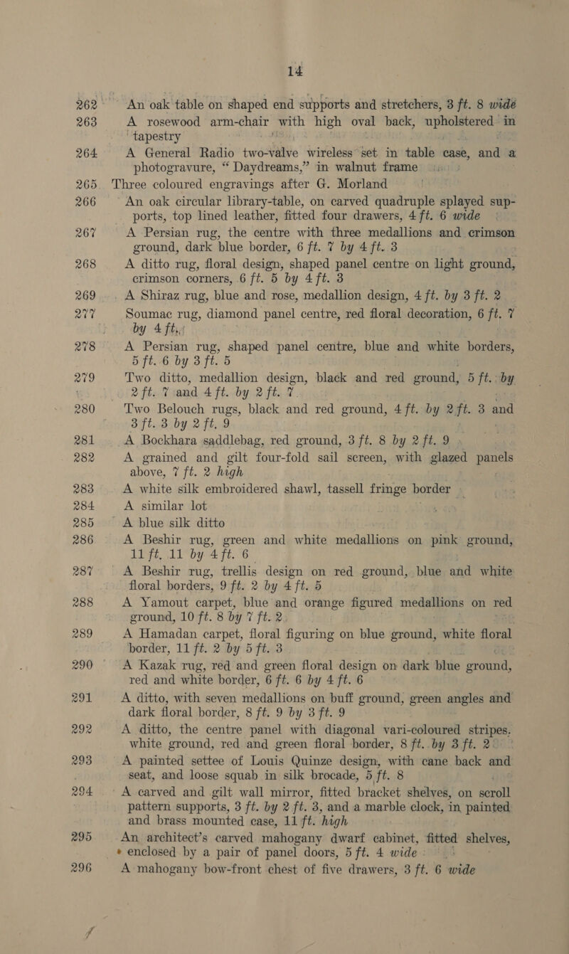 ~ An oak table on shaped end supports and stretchers, 3 ft. 8 wide A rosewood Semchaa ee ee oval back, Bint in ‘tapestry A General Radio Ewe wireless” Ket in table case, a a photogravure, “ Daydreams,” in walnut frame | Three coloured engravings after G. Morland ' An oak circular library-table, on carved quadruple splayed sup- ports, top lined leather, fitted four drawers, 4 ft. 6 wide A Persian rug, the centre with three medallions and crimson ground, dark blue border, 6 ft. 7 by 4 ft. 3 A ditto rug, floral design, shaped panel centre on light ground, crimson corners, 6 ft. 5 by 4 ft. 3 _ A Shiraz rug, blue and rose, medallion design, 4 ft. by 3 ft. 2 Soumac rug, diamond panel centre, red floral decoration, 6 f - by 4 ft. A Persian rug, shaped paiva centre, blue and a borders, 5. ft,.-6 by. 3 ft. 5 | Two ditto, medallion me pe black and red ground, 5 ft. by (Oi 2 fad and Aft. by 2ft. 7 Two Belouch rugs, black atid red ground, 4 ft. by 2ft. 3 AS 3 ft. 3 by 2 ft. 9 A Bockhara saddlebag, red ground, 3 ft. 8 by 2ft. 9 » A grained and gilt four-fold sail screen, with glazed panels above, 7 ft. 2 high | A white silk embroidered shawl, tassell fringe Dorney | A similar lot A blue silk ditto A Beshir rug, green and white medallions on pink ground, 11 ft, 11 by 4 ft. 6 ) A Beshir rug, trellis design on red ground, blue and white floral borders, 9 ft. 2 by 4 ft. 5 A Yamout carpet, blue and orange figured medallions on Ted ground, 10 ft. 8 by 7 ft. 2. | A Hamadan carpet, floral figuring on blue ground, white floral border, 11 ft. 2 by 5 ft. 3 A Kazak rug, red and green floral design on dark blue praiens red and white border, 6 ft. 6 by 4 ft. 6 A ditto, with seven medallions on buff ground, green angles and dark floral border, 8 ft. 9 by 3 ft. 9 A ditto, the centre panel with diagonal vari-coloured stripes. white ground, red and green floral border, 8 ft..by 3 ft. 2: A painted settee of Louis Quinze design, with cane back and seat, and loose squab in silk brocade, 5 ft. 8 | ' A carved and gilt wall mirror, fitted bracket shelves, on a pattern supports, 3 ft. by 2 ft. of and a marble clock, in painted and brass mounted case, 11 ft. ‘high An architect’s carved mahogany dwarf abn, fitted shelves, _* enclosed by a pair of panel doors, 5 ft. 4 wide : A mahogany bow-front chest of five drawers, 3 ft. 6 wide