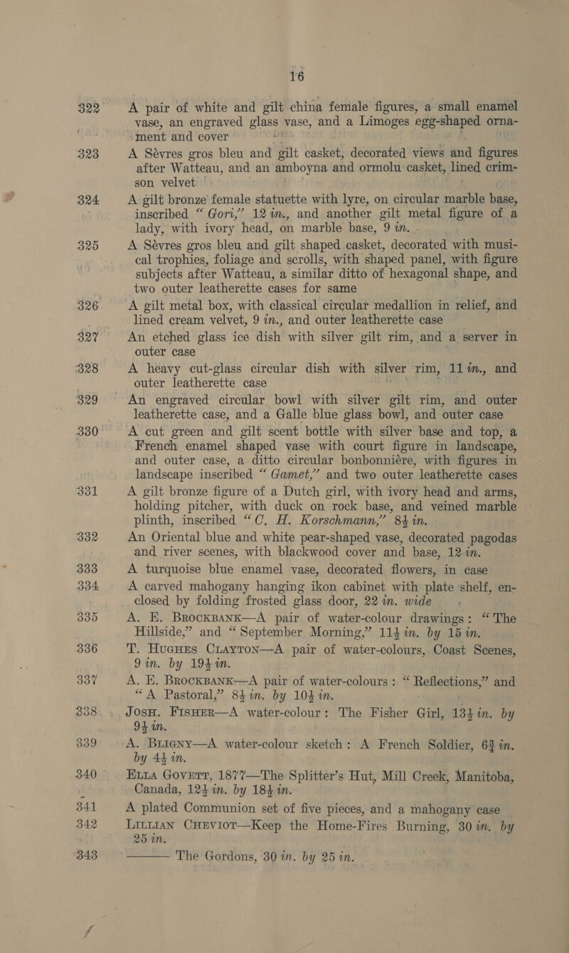 322 323 324 B25 16 vase, an engraved abe vase, and a Limoges egg-shaped orna- “ment and cover. A Sévres gros bleu and oilt asta! decorated views and figures after Watteau, and an amboyna and ormolu: casket, jHined crim- son velvet ° | A gilt bronze female statuette with lyre, on circular marble ‘ae inscribed “Gori,” 12%m., and another gilt metal figure of a lady, with ivory head, on marble base, 9 an. - A Sévres gros bleu and gilt shaped casket, decorated with musi- cal trophies, foliage and scrolls, with shaped panel, with figure subjects after Watteau, a similar ditto of hexagonal shape, and two outer leatherette cases for same lined cream velvet, 9in., and outer leatherette case An etched glass ice ‘Wish with silver gilt rim, and a server in outer case A heavy cut-glass circular dish with silver rim, 11 im., and outer leatherette case leatherette case, and a Galle blue glass bowl, and outer case A cut green and gilt scent bottle with silver base and top, a French enamel shaped vase with court figure in landscape, and outer case, a ditto circular bonbonniére, with figures in landscape inscribed “ Gamet,’ and two outer leatherette cases A gilt bronze figure of a Dutch girl, with ivory head and arms, holding pitcher, with duck on rock base, and veined marble plinth, inscribed “C, H. Korschmann,’ 84 in. An Oriental blue and white pear-shaped vase, decorated pagodas and river scenes, with blackwood cover and base, 12-in. A turquoise blue enamel vase, decorated flowers, in case A carved mahogany hanging ikon cabinet with plate shelf, en- closed by folding frosted glass door, 22 in. wide A. E. Brocksank—A pair of water-colour drawings: “The Hillside,” and “ September Morning,” 1143 1m. by 15 in. T. HueHEs CiLayton—A pair of water-colours, Coast Scenes, 9in. by 194M. A. EK. BrockBANK+—A pair of water-colours : “ Reflections,” and “A Pastoral,’ 84m. by 104 in. | J Ae FISHER—A water- colour $ The Fisher Girl, 134 in. by 95 uM. A. BriigNy—A_ water- colour sketch: A French Soldier, 63 in. by 44 in. Eira Govert, 1877—The Splitter’s Hut, Mill Creek, Manitoba, Canada, 124 in. by 184 in. A plated Communion set of five pieces, and a mahogany case — Littian CHEviot—Keep the Home-Fires Burning, 30 in. by 25 im.  The Gordons, 30%. by 25 in.